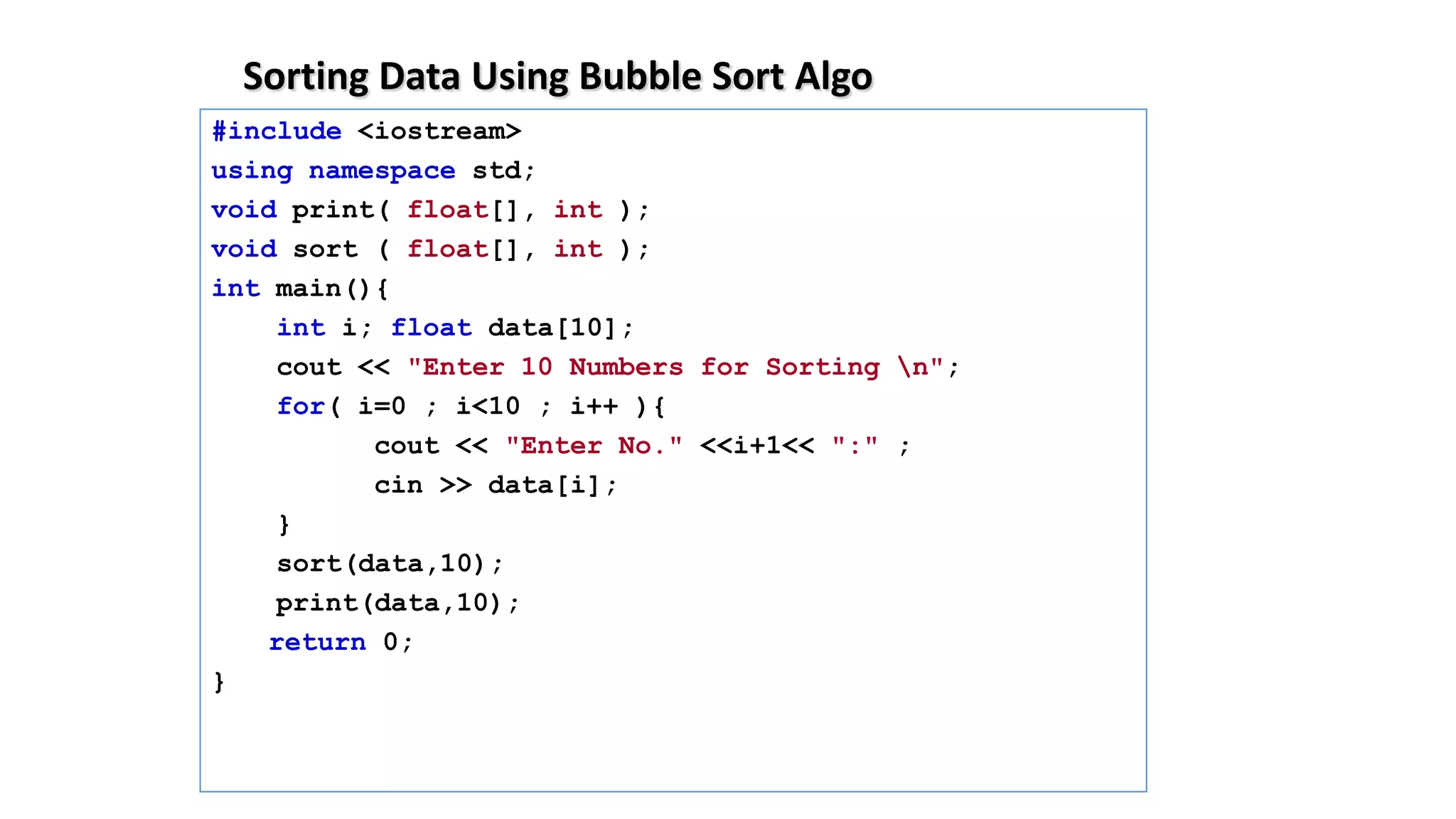 Sorting Data Using Bubble Sort Algo
#include <iostream>
using namespace std;
void print( float[], int );
void sort ( float[], int );
int main(){
int i; float data[10];
cout << "Enter 10 Numbers for Sorting n";
for( i=0 ; i<10 ; i++ ){
cout << "Enter No." <<i+1<< ":" ;
cin >> data[i];
}
sort(data,10);
print(data,10);
return 0;
}
 