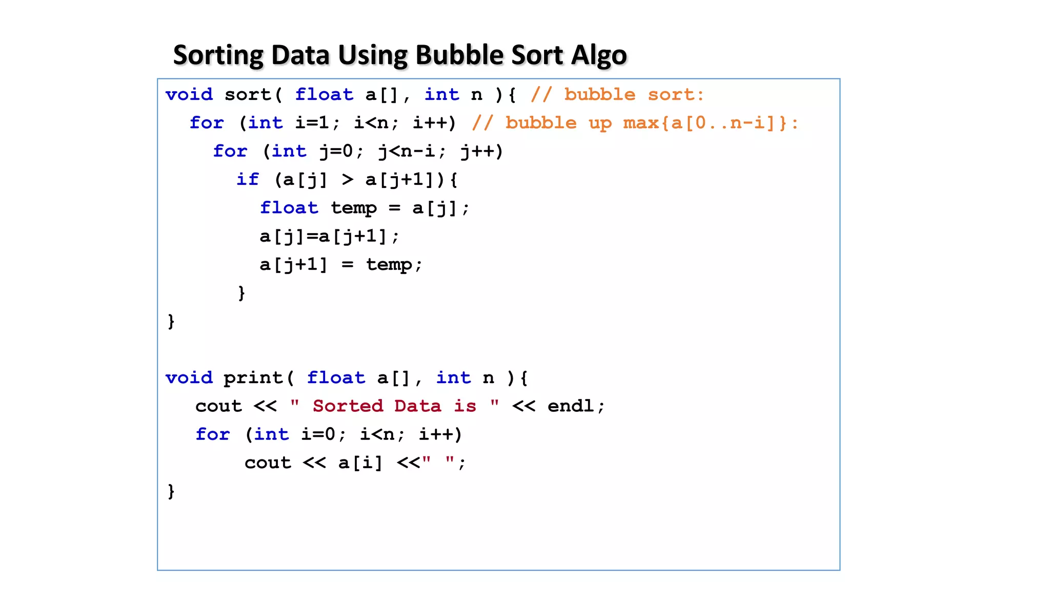 Sorting Data Using Bubble Sort Algo
void sort( float a[], int n ){ // bubble sort:
for (int i=1; i<n; i++) // bubble up max{a[0..n-i]}:
for (int j=0; j<n-i; j++)
if (a[j] > a[j+1]){
float temp = a[j];
a[j]=a[j+1];
a[j+1] = temp;
}
}
void print( float a[], int n ){
cout << " Sorted Data is " << endl;
for (int i=0; i<n; i++)
cout << a[i] <<" ";
}
 