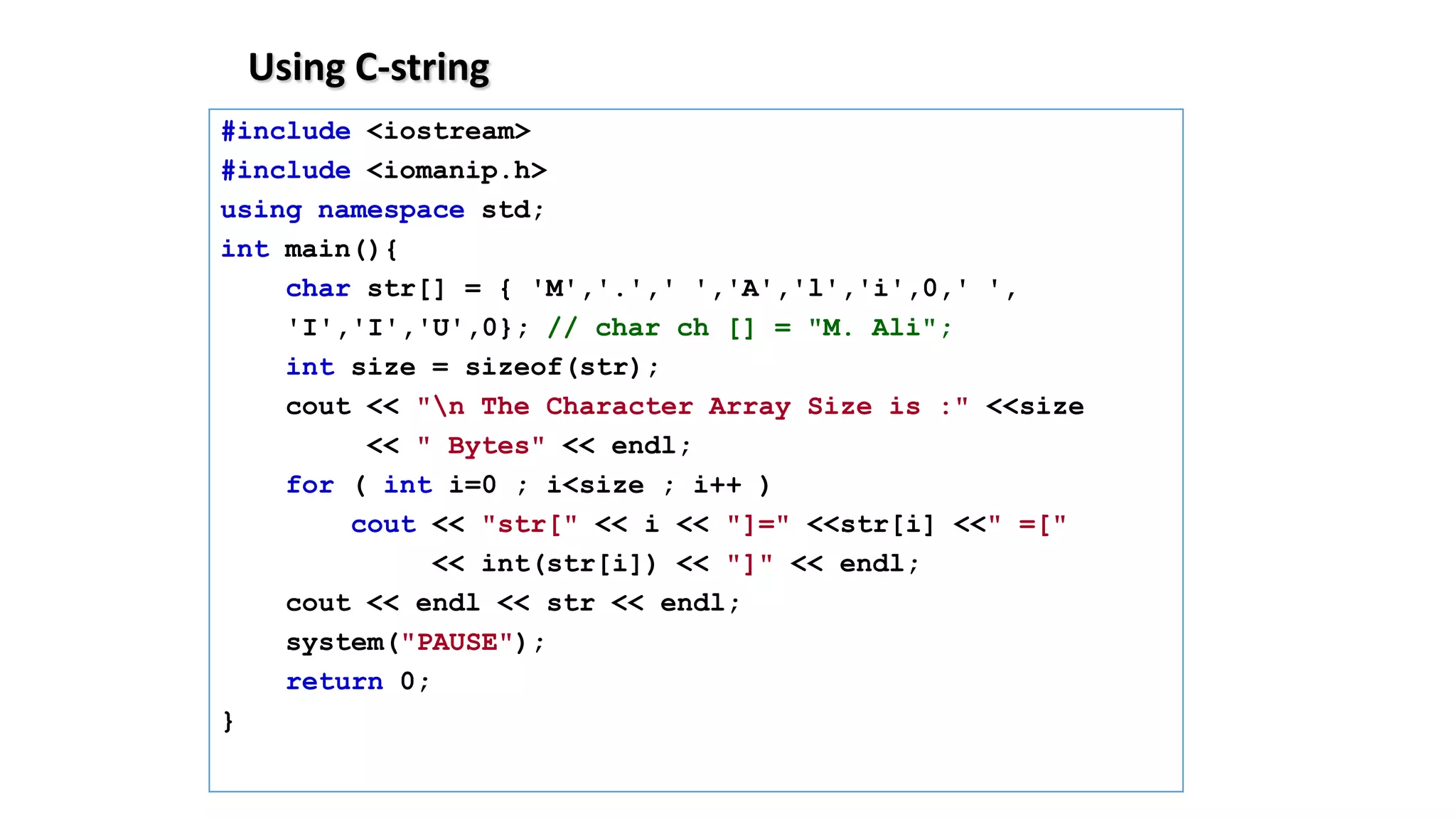 Using C-string
#include <iostream>
#include <iomanip.h>
using namespace std;
int main(){
char str[] = { 'M','.',' ','A','l','i',0,' ',
'I','I','U',0}; // char ch [] = "M. Ali";
int size = sizeof(str);
cout << "n The Character Array Size is :" <<size
<< " Bytes" << endl;
for ( int i=0 ; i<size ; i++ )
cout << "str[" << i << "]=" <<str[i] <<" =["
<< int(str[i]) << "]" << endl;
cout << endl << str << endl;
system("PAUSE");
return 0;
}
 
