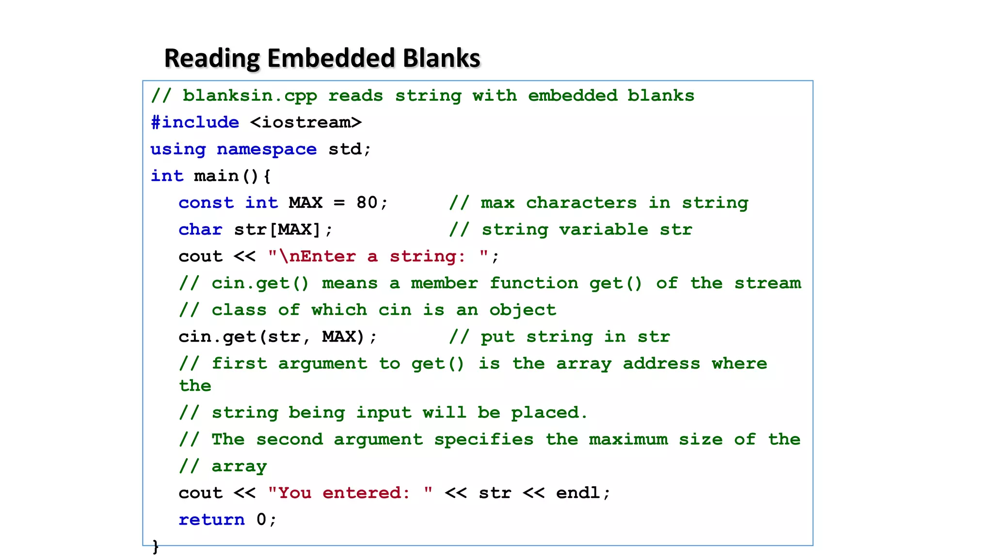 Reading Embedded Blanks
// blanksin.cpp reads string with embedded blanks
#include <iostream>
using namespace std;
int main(){
const int MAX = 80; // max characters in string
char str[MAX]; // string variable str
cout << "nEnter a string: ";
// cin.get() means a member function get() of the stream
// class of which cin is an object
cin.get(str, MAX); // put string in str
// first argument to get() is the array address where
the
// string being input will be placed.
// The second argument specifies the maximum size of the
// array
cout << "You entered: " << str << endl;
return 0;
}
 