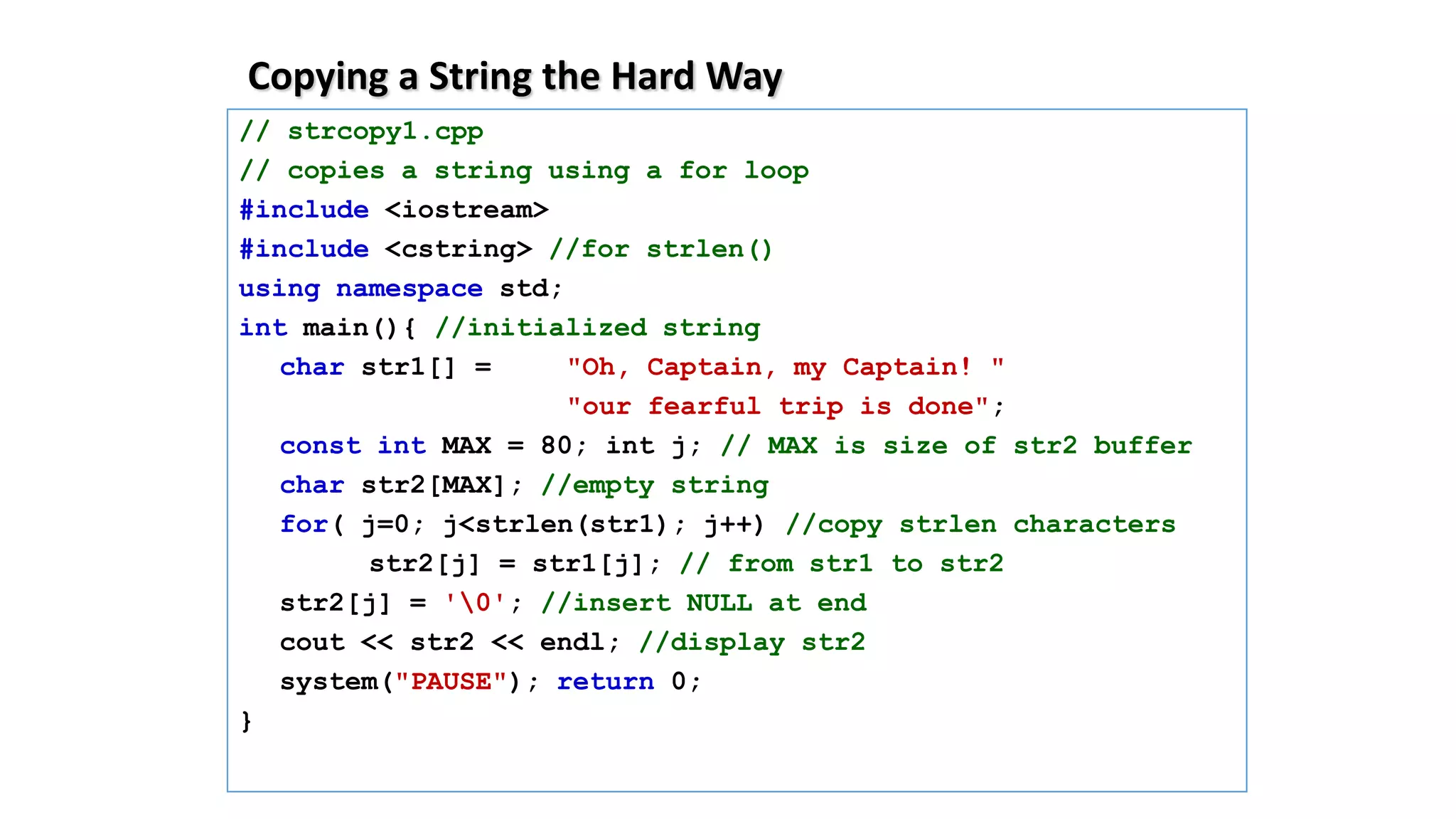 Copying a String the Hard Way
// strcopy1.cpp
// copies a string using a for loop
#include <iostream>
#include <cstring> //for strlen()
using namespace std;
int main(){ //initialized string
char str1[] = "Oh, Captain, my Captain! "
"our fearful trip is done";
const int MAX = 80; int j; // MAX is size of str2 buffer
char str2[MAX]; //empty string
for( j=0; j<strlen(str1); j++) //copy strlen characters
str2[j] = str1[j]; // from str1 to str2
str2[j] = '0'; //insert NULL at end
cout << str2 << endl; //display str2
system("PAUSE"); return 0;
}
 