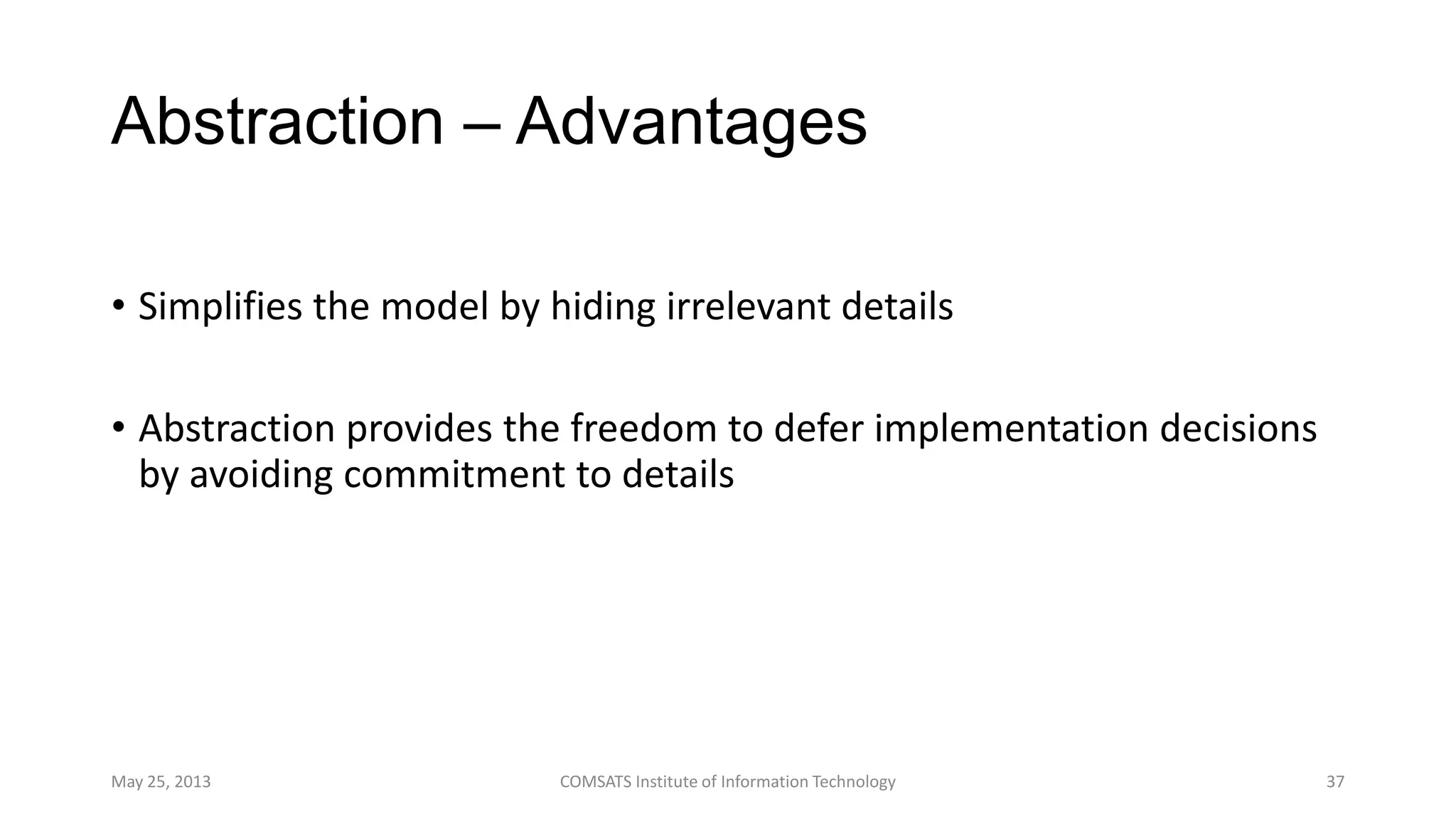 Abstraction – Advantages
• Simplifies the model by hiding irrelevant details
• Abstraction provides the freedom to defer implementation decisions
by avoiding commitment to details
May 25, 2013 COMSATS Institute of Information Technology 37
 