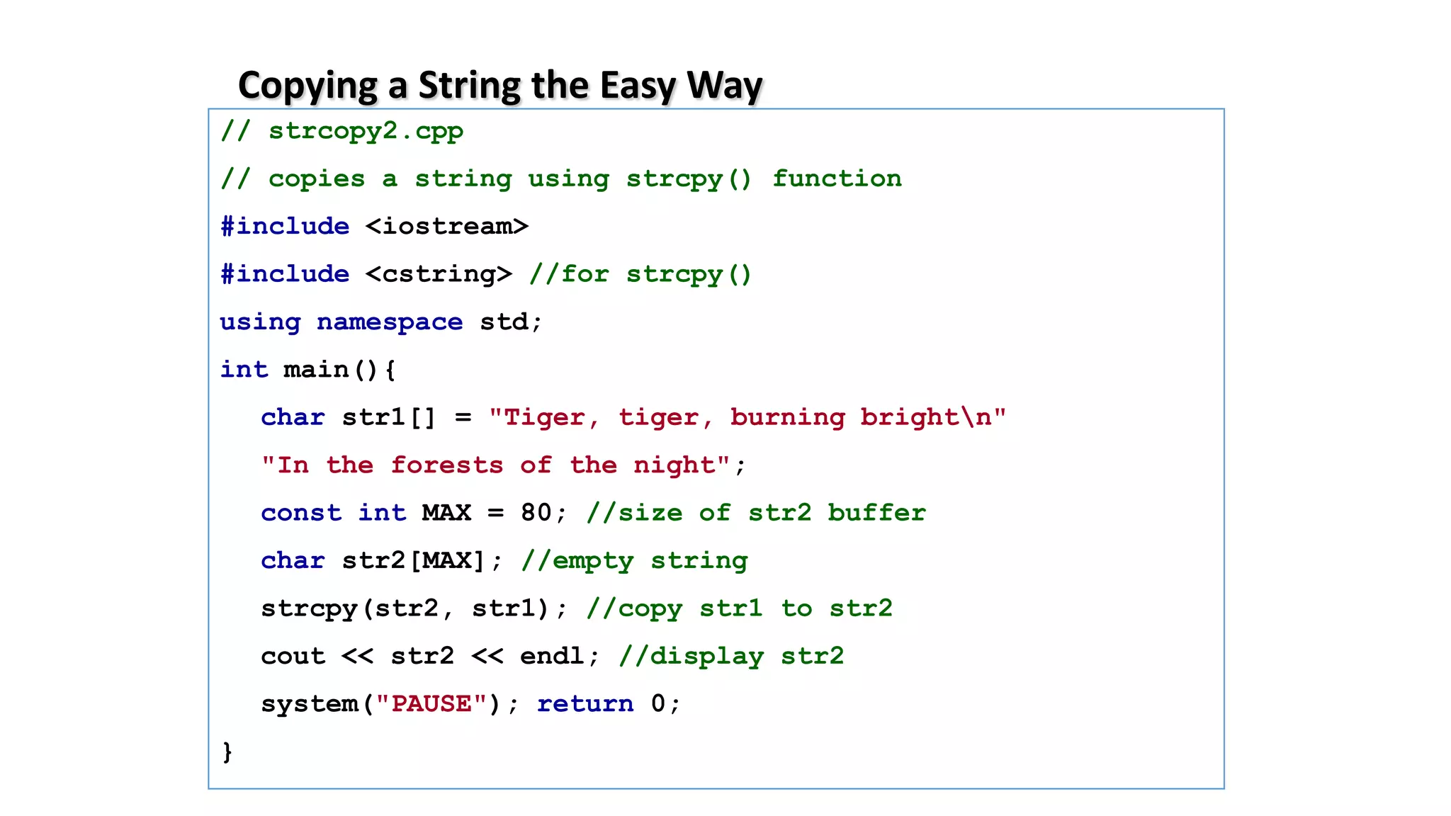 Copying a String the Easy Way
// strcopy2.cpp
// copies a string using strcpy() function
#include <iostream>
#include <cstring> //for strcpy()
using namespace std;
int main(){
char str1[] = "Tiger, tiger, burning brightn"
"In the forests of the night";
const int MAX = 80; //size of str2 buffer
char str2[MAX]; //empty string
strcpy(str2, str1); //copy str1 to str2
cout << str2 << endl; //display str2
system("PAUSE"); return 0;
}
 