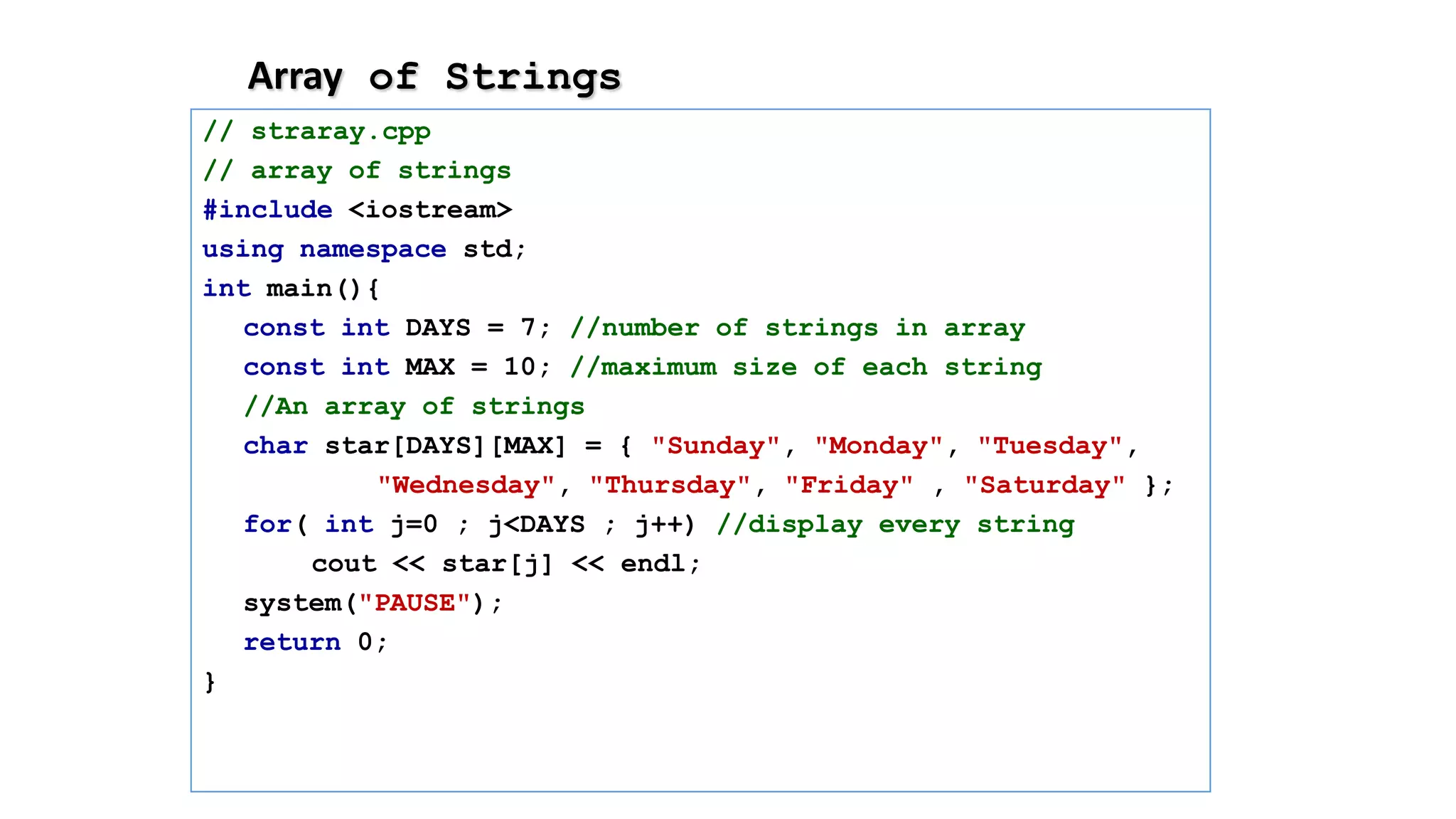 Array of Strings
// straray.cpp
// array of strings
#include <iostream>
using namespace std;
int main(){
const int DAYS = 7; //number of strings in array
const int MAX = 10; //maximum size of each string
//An array of strings
char star[DAYS][MAX] = { "Sunday", "Monday", "Tuesday",
"Wednesday", "Thursday", "Friday" , "Saturday" };
for( int j=0 ; j<DAYS ; j++) //display every string
cout << star[j] << endl;
system("PAUSE");
return 0;
}
 