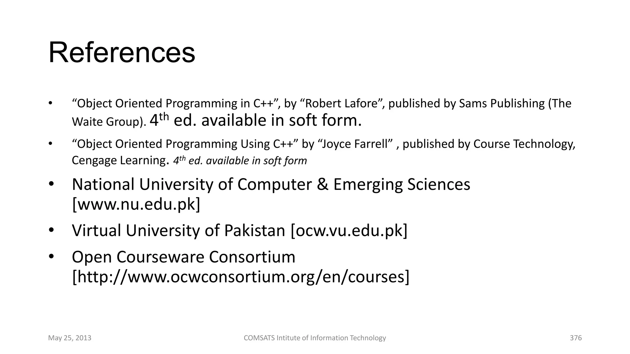 References
• “Object Oriented Programming in C++”, by “Robert Lafore”, published by Sams Publishing (The
Waite Group). 4th ed. available in soft form.
• “Object Oriented Programming Using C++” by “Joyce Farrell” , published by Course Technology,
Cengage Learning. 4th ed. available in soft form
• National University of Computer & Emerging Sciences
[www.nu.edu.pk]
• Virtual University of Pakistan [ocw.vu.edu.pk]
• Open Courseware Consortium
[http://www.ocwconsortium.org/en/courses]
May 25, 2013 COMSATS Intitute of Information Technology 376
 
