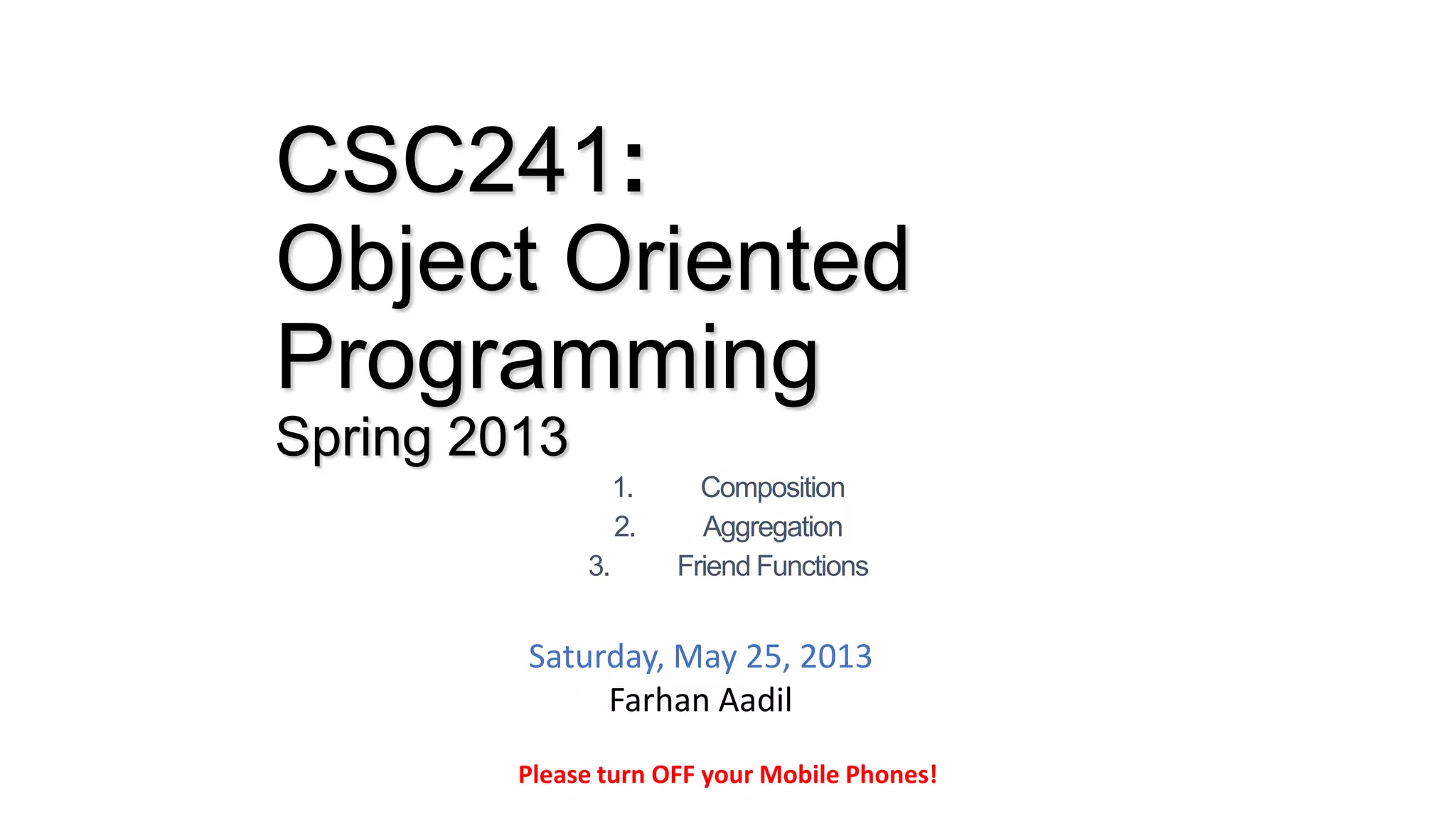 CSC241:
Object Oriented
Programming
Spring 2013
1. Composition
2. Aggregation
3. Friend Functions
Please turn OFF your Mobile Phones!
Saturday, May 25, 2013
Farhan Aadil
 