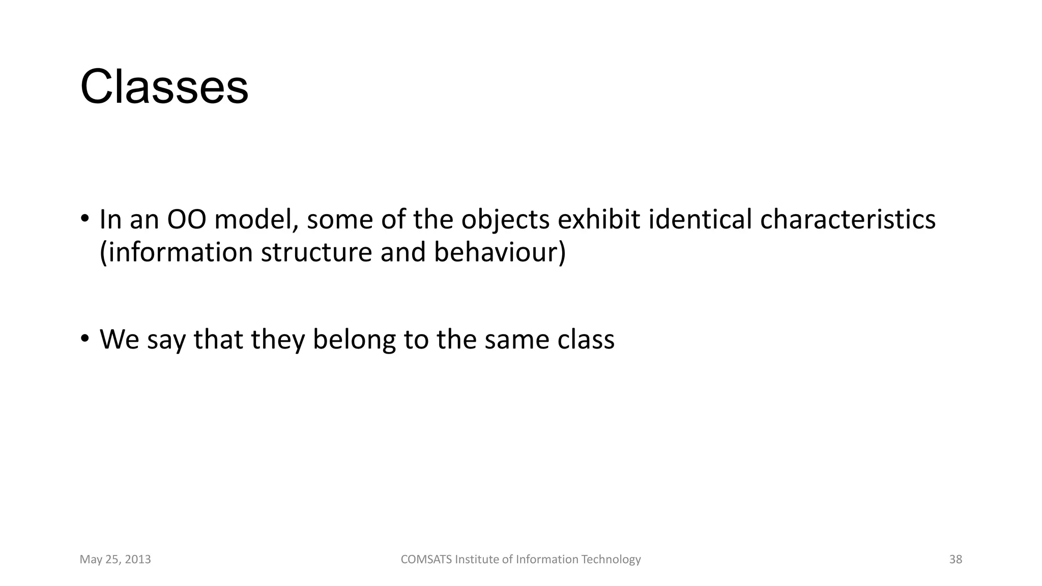 Classes
• In an OO model, some of the objects exhibit identical characteristics
(information structure and behaviour)
• We say that they belong to the same class
May 25, 2013 COMSATS Institute of Information Technology 38
 