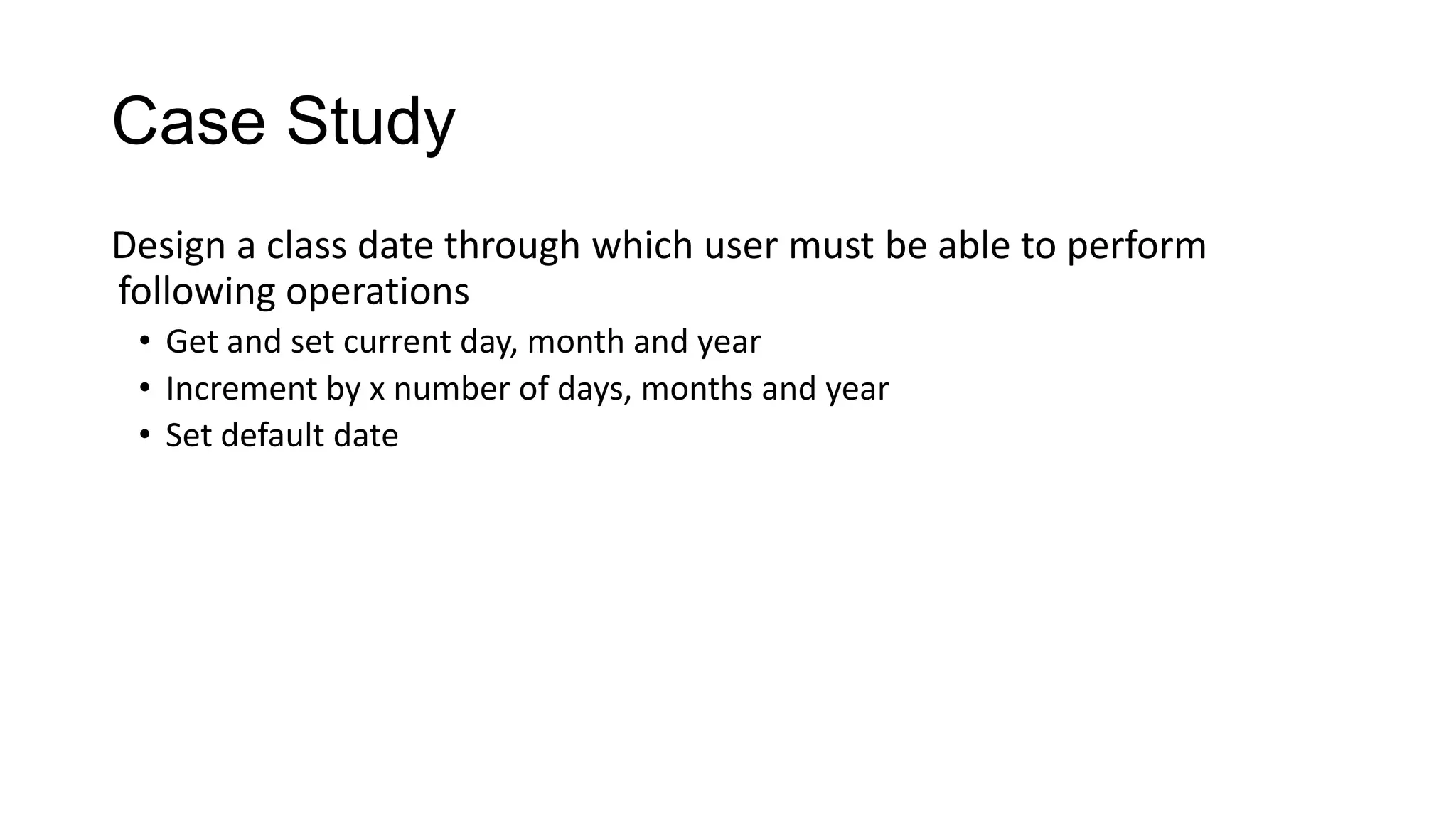 Case Study
Design a class date through which user must be able to perform
following operations
• Get and set current day, month and year
• Increment by x number of days, months and year
• Set default date
 