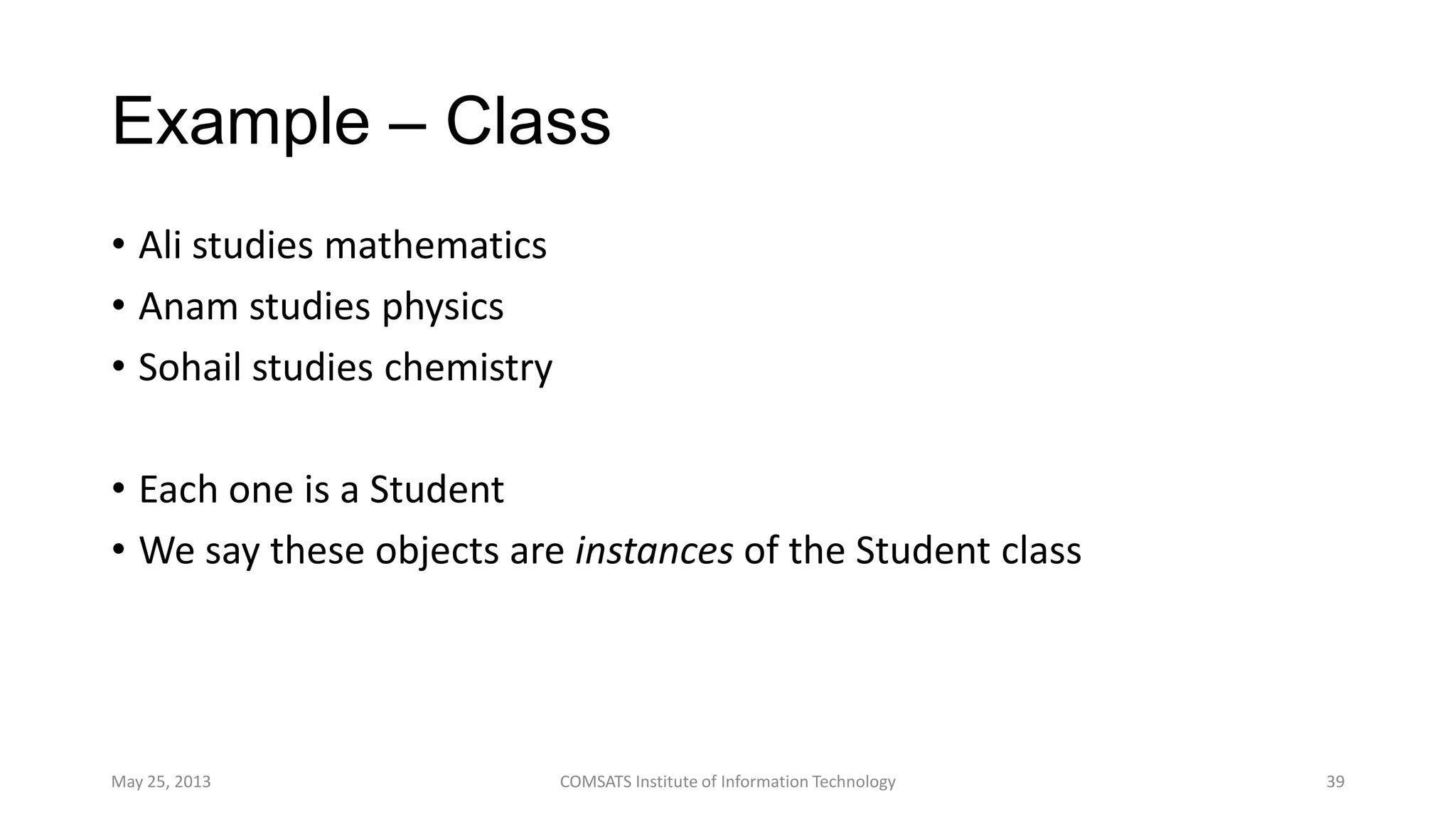 Example – Class
• Ali studies mathematics
• Anam studies physics
• Sohail studies chemistry
• Each one is a Student
• We say these objects are instances of the Student class
May 25, 2013 COMSATS Institute of Information Technology 39
 