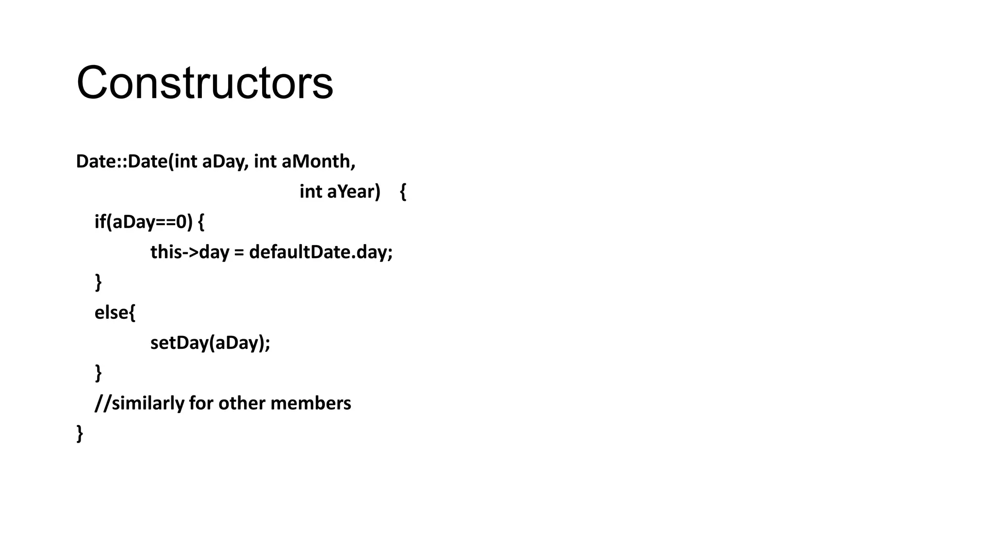 Constructors
Date::Date(int aDay, int aMonth,
int aYear) {
if(aDay==0) {
this->day = defaultDate.day;
}
else{
setDay(aDay);
}
//similarly for other members
}
 