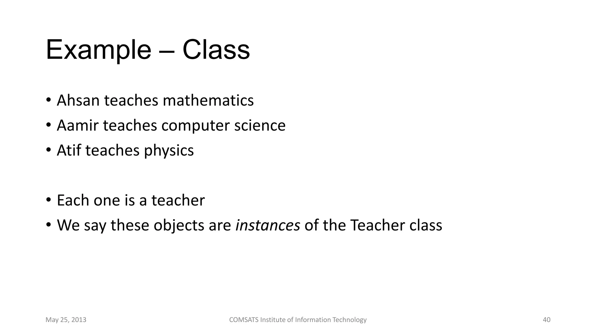 Example – Class
• Ahsan teaches mathematics
• Aamir teaches computer science
• Atif teaches physics
• Each one is a teacher
• We say these objects are instances of the Teacher class
May 25, 2013 COMSATS Institute of Information Technology 40
 