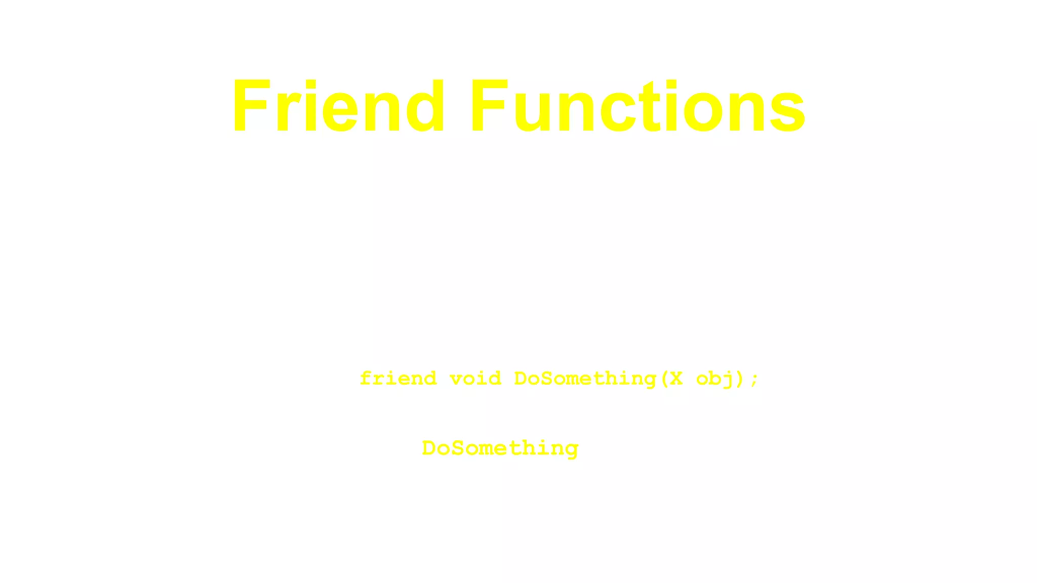 Friend Functions►In order to access the member variables of the class, function
definition must be made a friend function:
class X{
private:
int a, b;
public:
…
friend void DoSomething(X obj);
}
►Now the function DoSomething can access data members
of class X
 