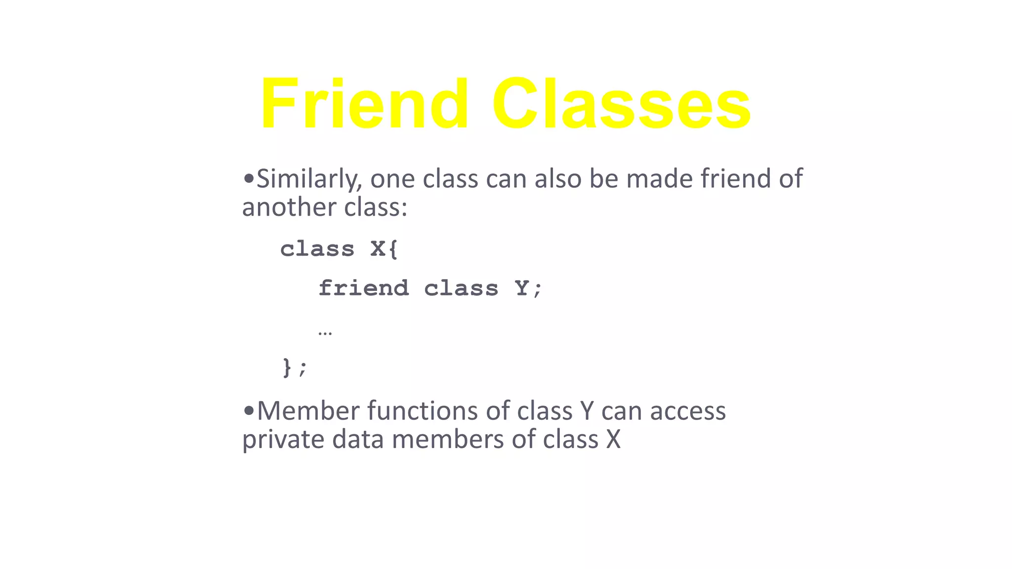Friend Classes
•Similarly, one class can also be made friend of
another class:
class X{
friend class Y;
…
};
•Member functions of class Y can access
private data members of class X
 