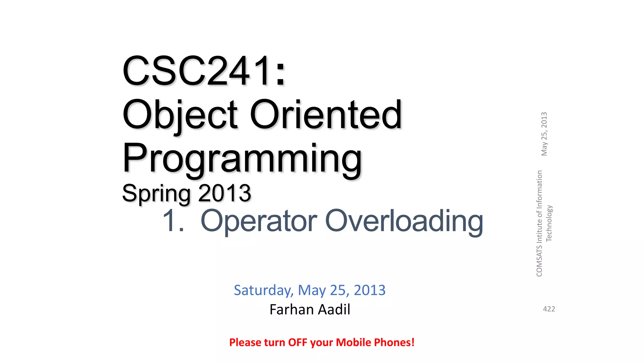 CSC241:
Object Oriented
Programming
Spring 2013
1. Operator Overloading
May25,2013
COMSATSIntituteofInformation
Technology
422
Please turn OFF your Mobile Phones!
Saturday, May 25, 2013
Farhan Aadil
 