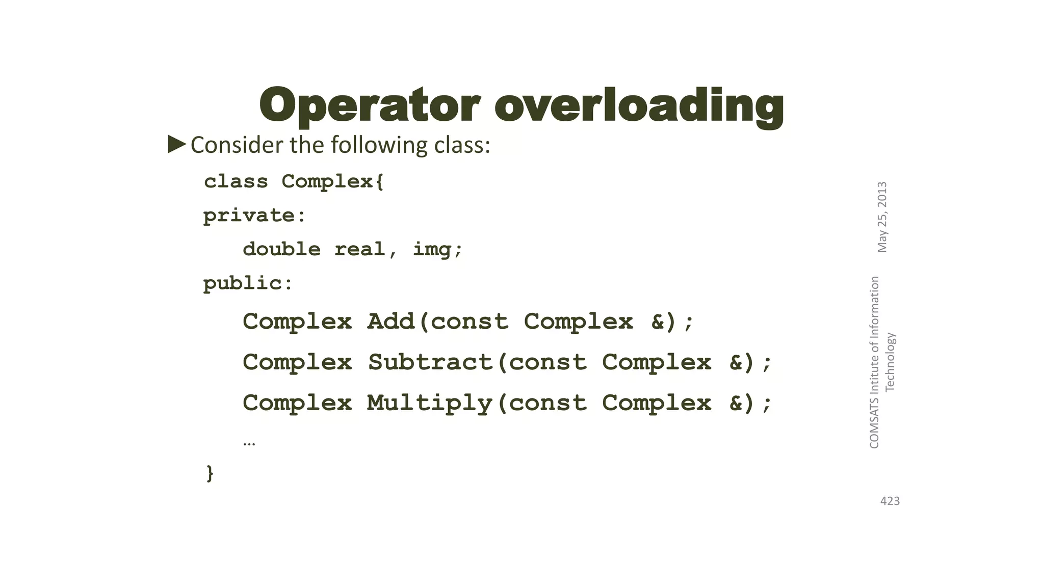 Operator overloading
►Consider the following class:
class Complex{
private:
double real, img;
public:
Complex Add(const Complex &);
Complex Subtract(const Complex &);
Complex Multiply(const Complex &);
…
}
May25,2013
COMSATSIntituteofInformation
Technology
423
 