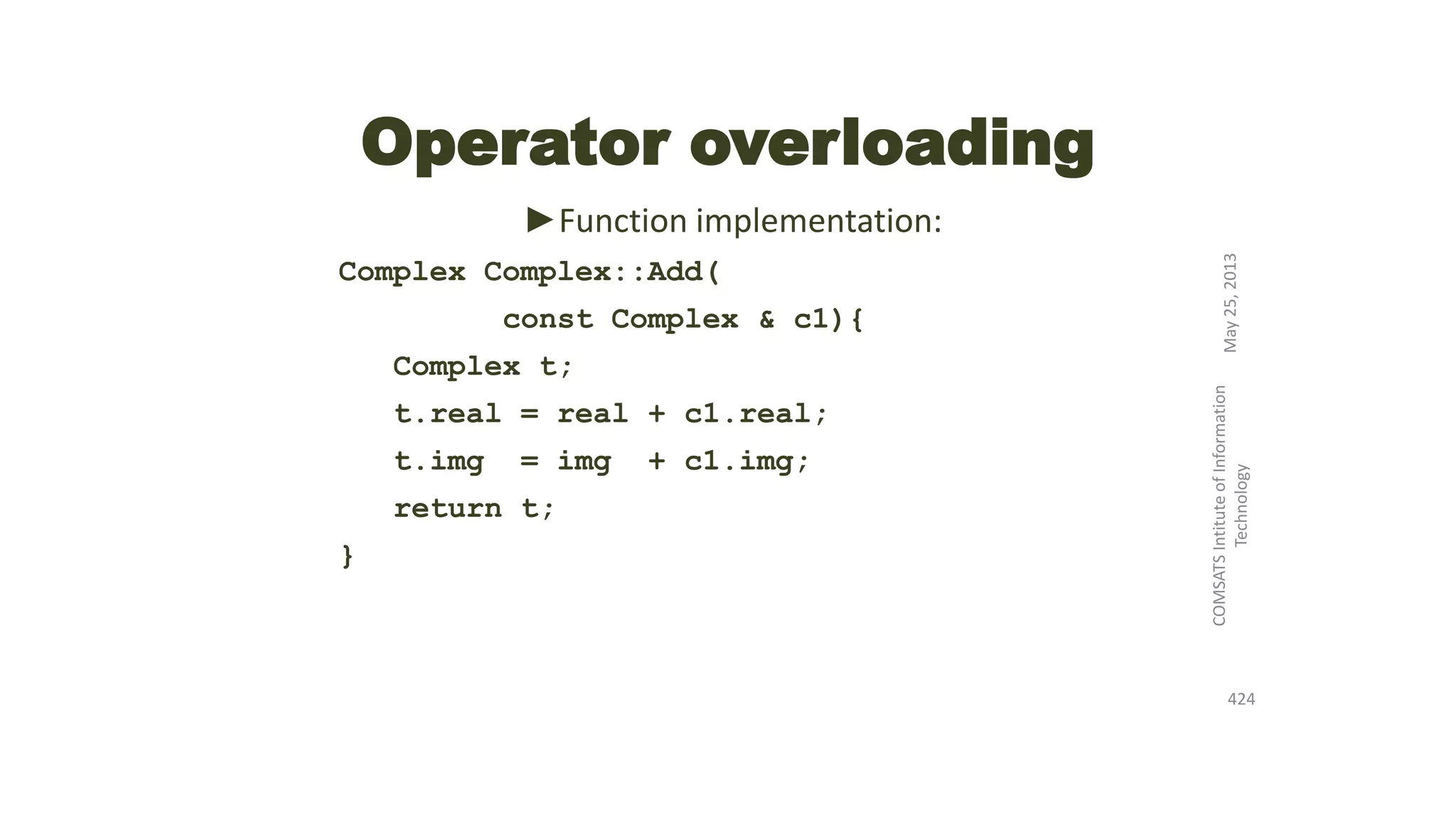 Operator overloading
►Function implementation:
Complex Complex::Add(
const Complex & c1){
Complex t;
t.real = real + c1.real;
t.img = img + c1.img;
return t;
}
May25,2013
COMSATSIntituteofInformation
Technology
424
 