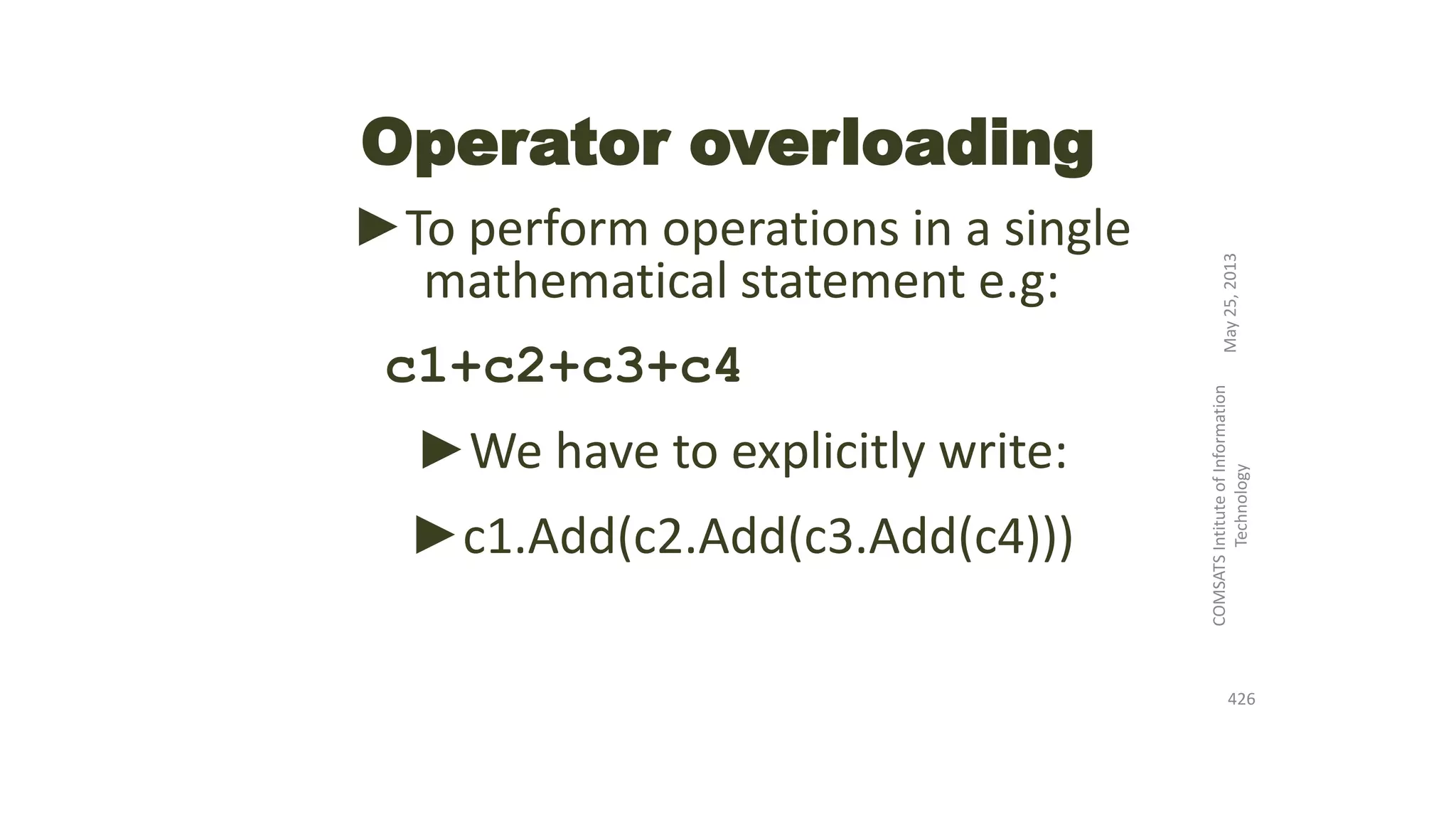 Operator overloading
►To perform operations in a single
mathematical statement e.g:
c1+c2+c3+c4
►We have to explicitly write:
►c1.Add(c2.Add(c3.Add(c4)))
May25,2013
COMSATSIntituteofInformation
Technology
426
 
