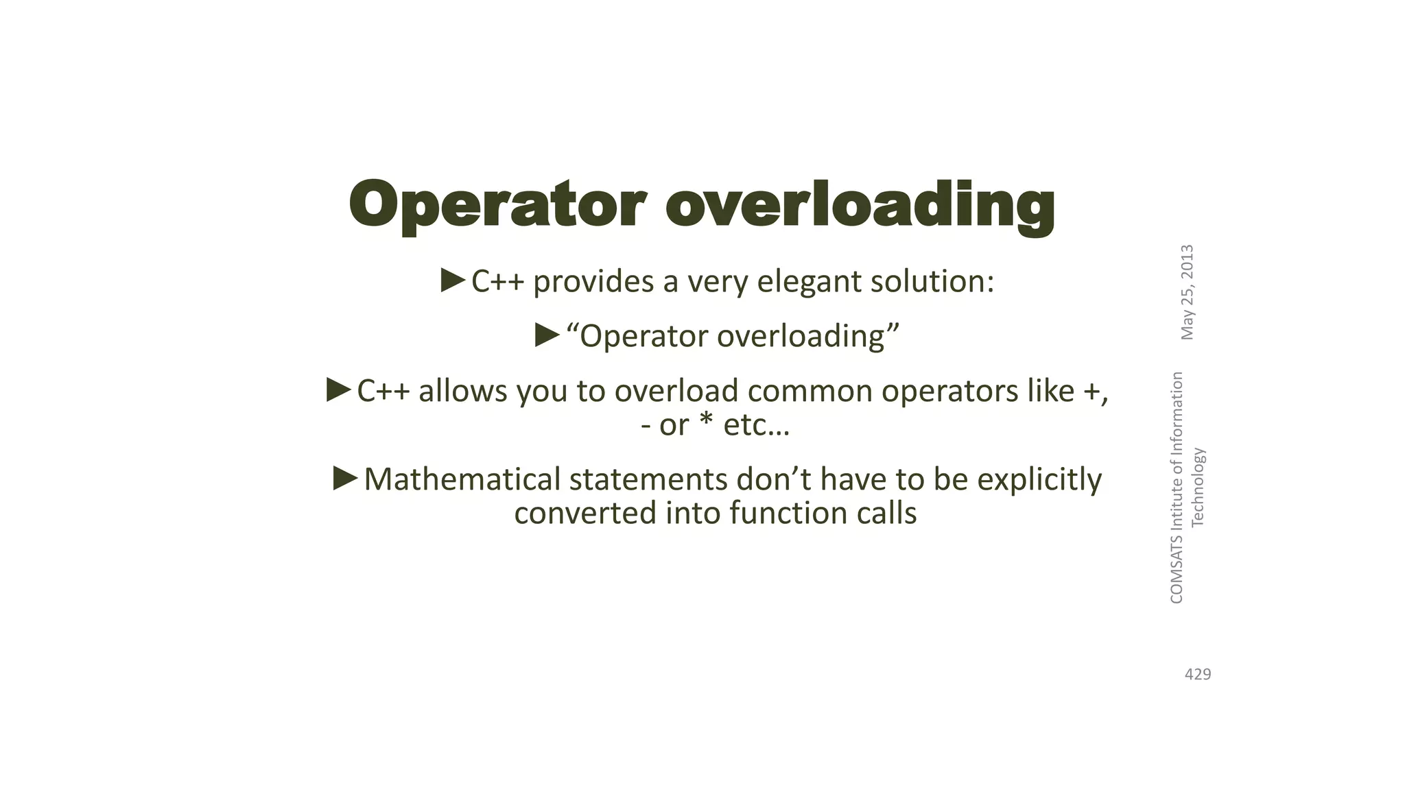 Operator overloading
►C++ provides a very elegant solution:
►“Operator overloading”
►C++ allows you to overload common operators like +,
- or * etc…
►Mathematical statements don’t have to be explicitly
converted into function calls
May25,2013
COMSATSIntituteofInformation
Technology
429
 