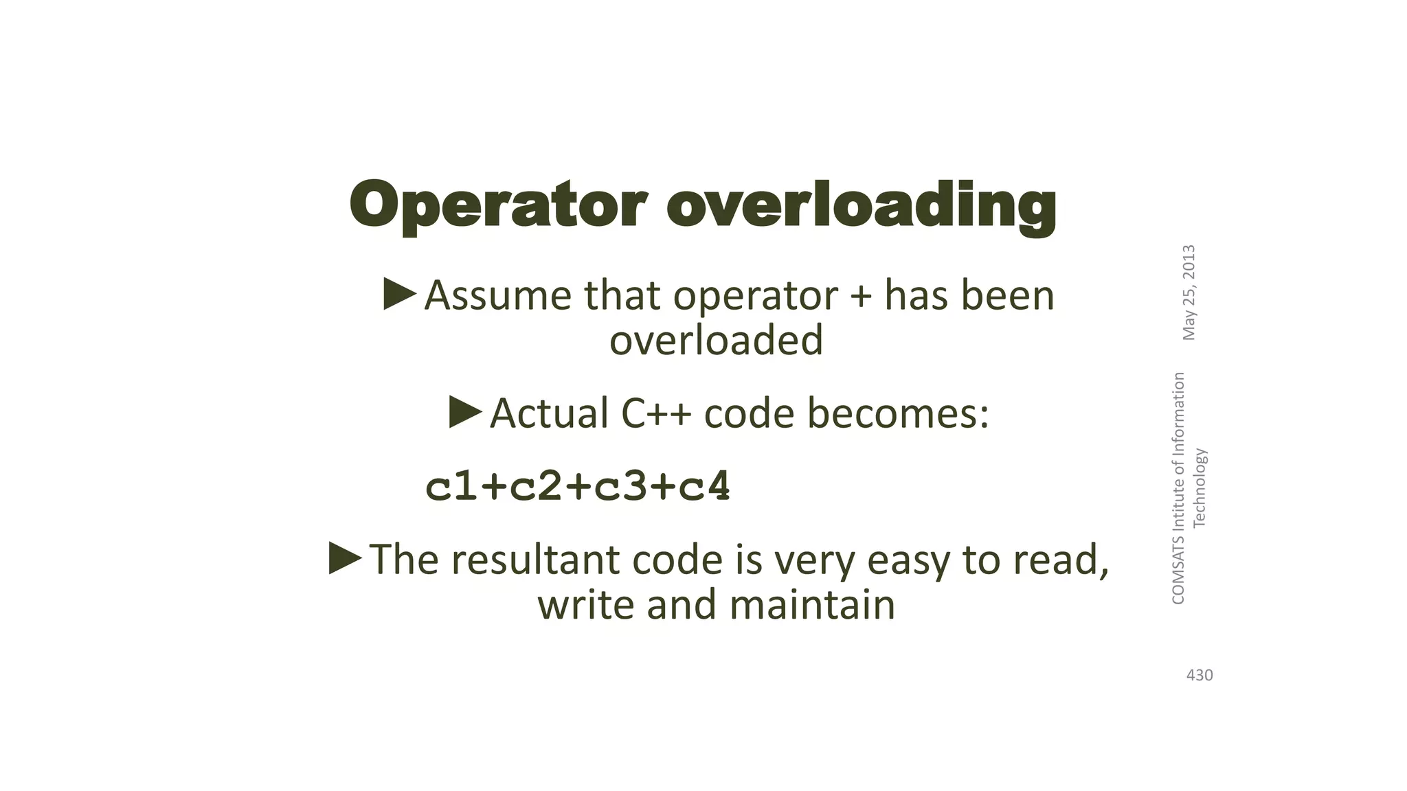 Operator overloading
►Assume that operator + has been
overloaded
►Actual C++ code becomes:
c1+c2+c3+c4
►The resultant code is very easy to read,
write and maintain
May25,2013
COMSATSIntituteofInformation
Technology
430
 