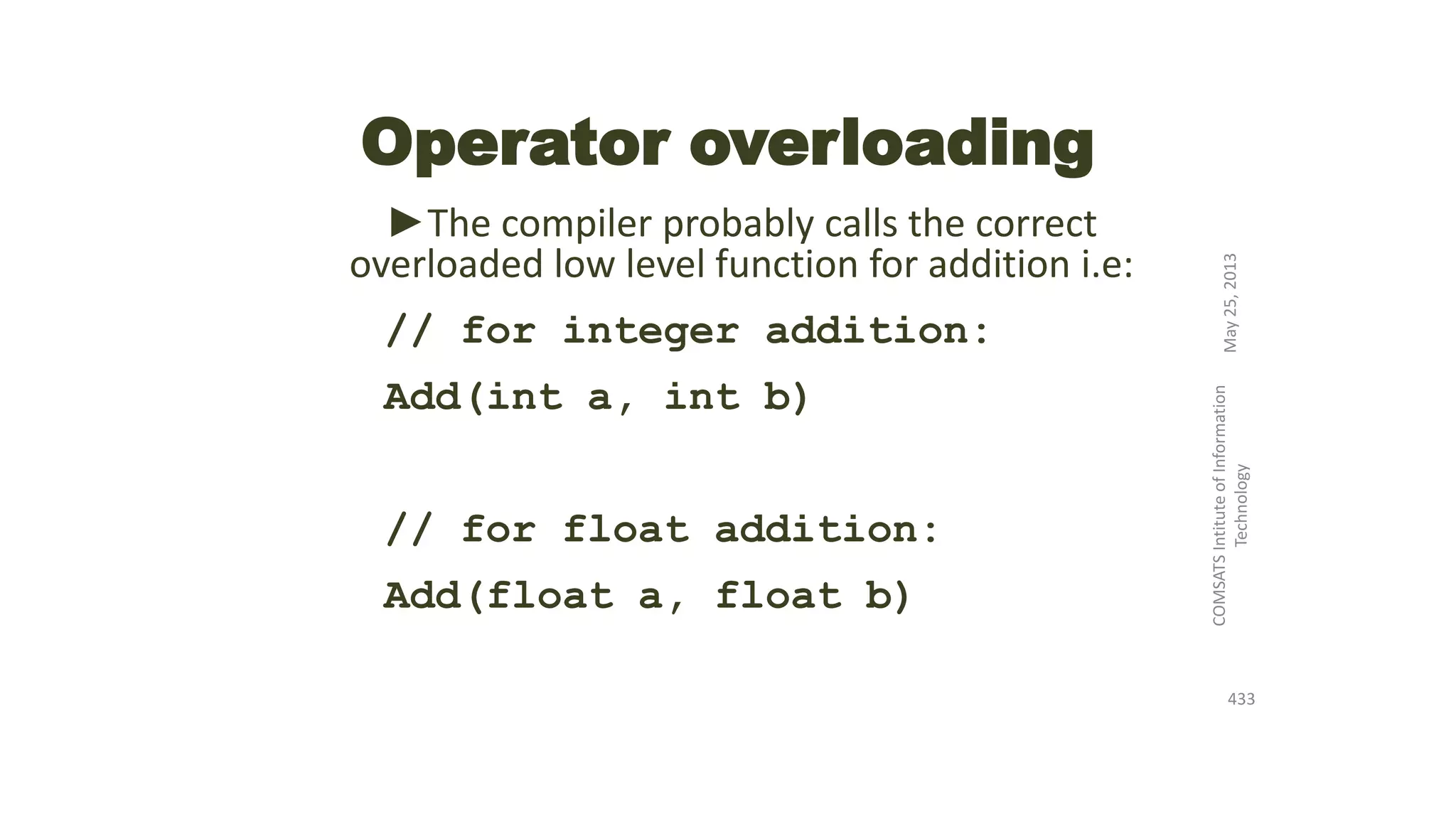 Operator overloading
►The compiler probably calls the correct
overloaded low level function for addition i.e:
// for integer addition:
Add(int a, int b)
// for float addition:
Add(float a, float b)
May25,2013
COMSATSIntituteofInformation
Technology
433
 