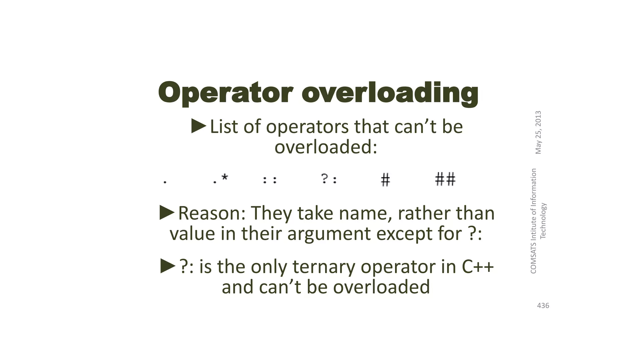 Operator overloading
►List of operators that can’t be
overloaded:
►Reason: They take name, rather than
value in their argument except for ?:
►?: is the only ternary operator in C++
and can’t be overloaded
May25,2013
COMSATSIntituteofInformation
Technology
436
 