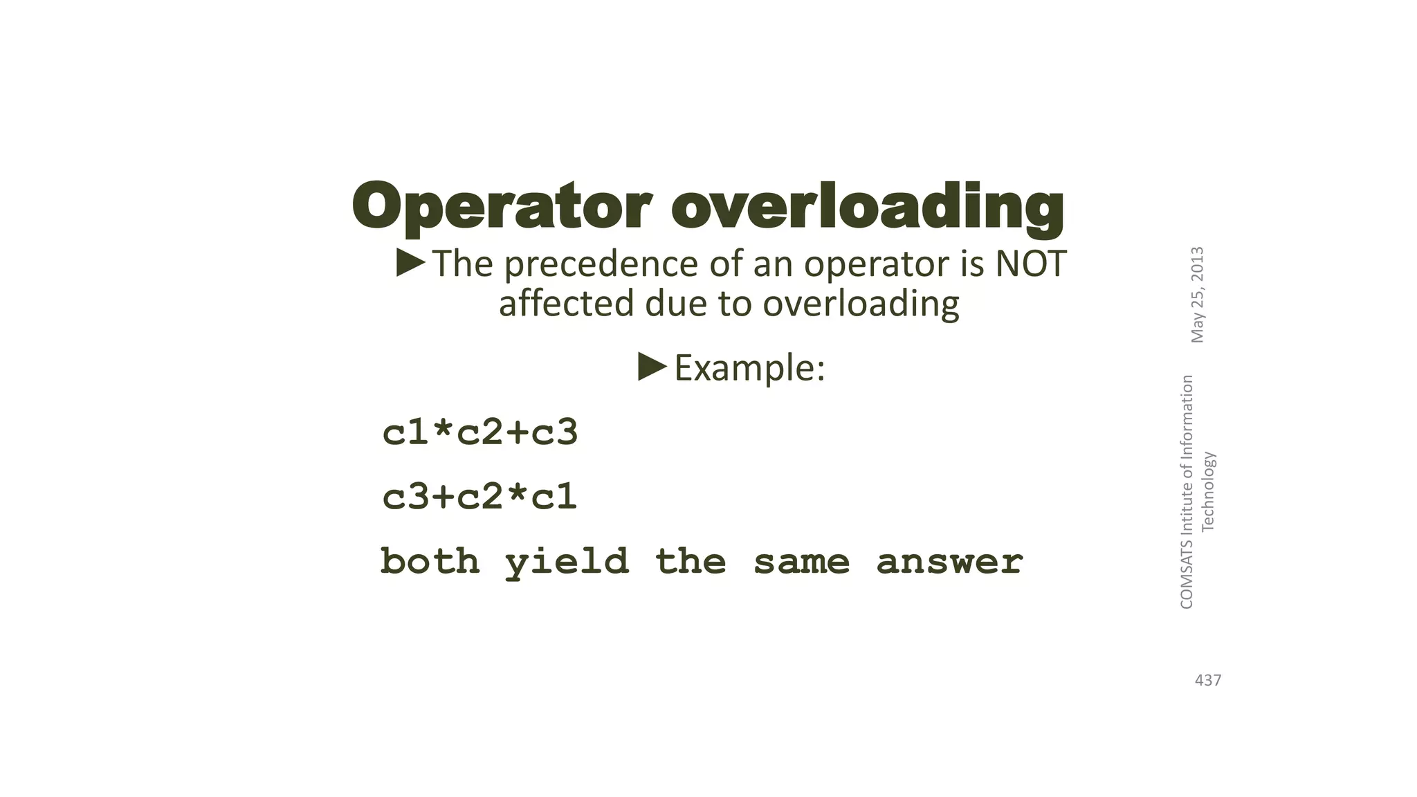Operator overloading
►The precedence of an operator is NOT
affected due to overloading
►Example:
c1*c2+c3
c3+c2*c1
both yield the same answer
May25,2013
COMSATSIntituteofInformation
Technology
437
 