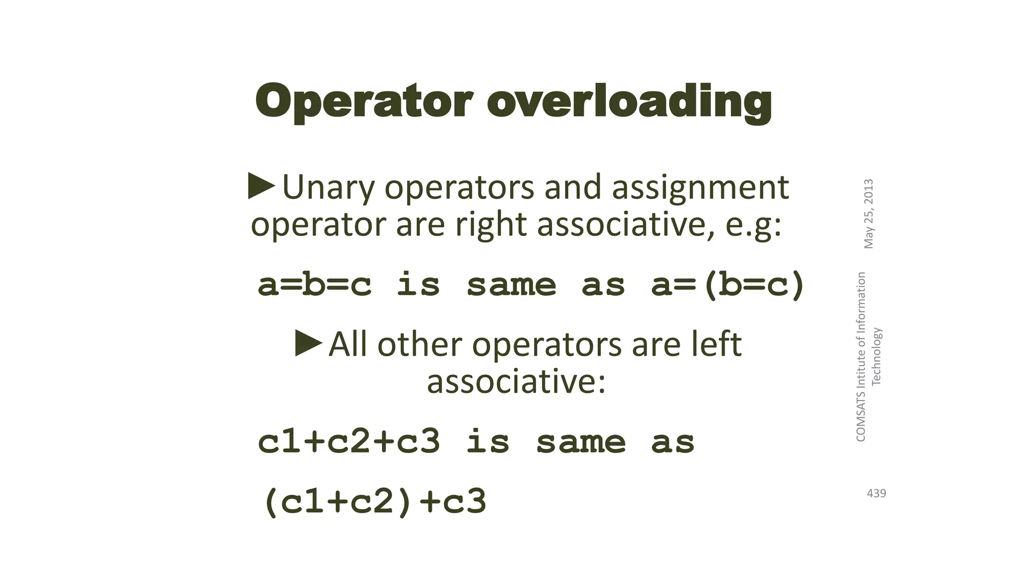 Operator overloading
►Unary operators and assignment
operator are right associative, e.g:
a=b=c is same as a=(b=c)
►All other operators are left
associative:
c1+c2+c3 is same as
(c1+c2)+c3
May25,2013
COMSATSIntituteofInformation
Technology
439
 