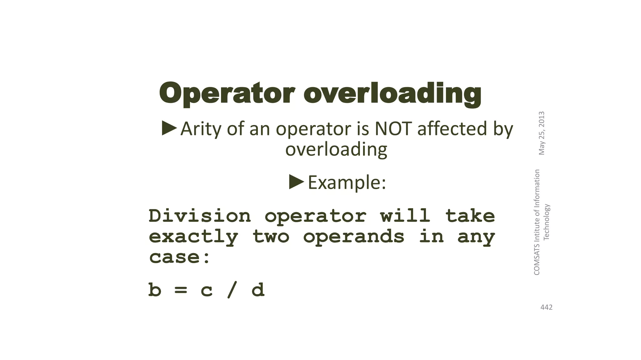 Operator overloading
►Arity of an operator is NOT affected by
overloading
►Example:
Division operator will take
exactly two operands in any
case:
b = c / d
May25,2013
COMSATSIntituteofInformation
Technology
442
 