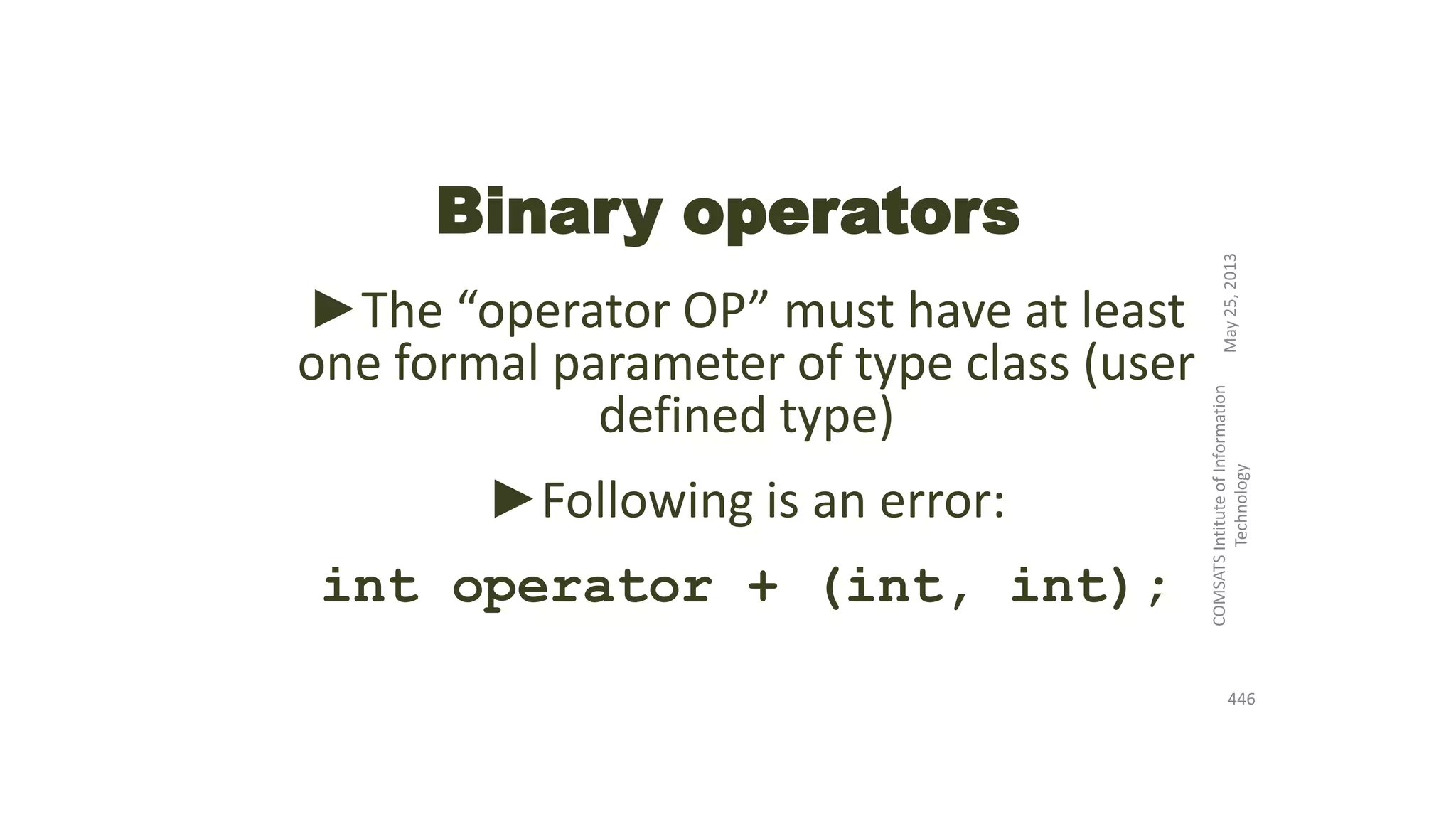 Binary operators
►The “operator OP” must have at least
one formal parameter of type class (user
defined type)
►Following is an error:
int operator + (int, int);
May25,2013
COMSATSIntituteofInformation
Technology
446
 