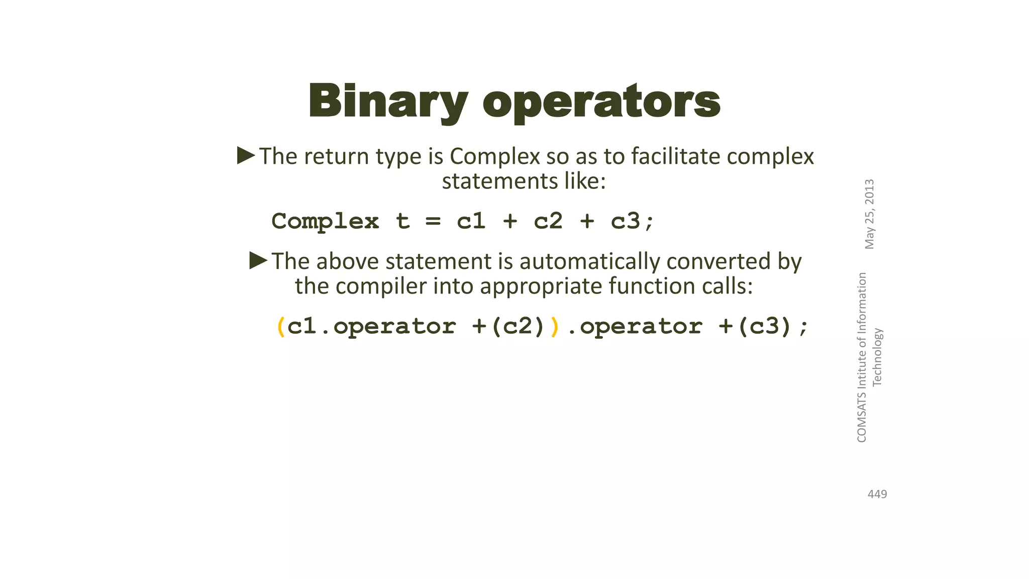 Binary operators
►The return type is Complex so as to facilitate complex
statements like:
Complex t = c1 + c2 + c3;
►The above statement is automatically converted by
the compiler into appropriate function calls:
(c1.operator +(c2)).operator +(c3);
May25,2013
COMSATSIntituteofInformation
Technology
449
 