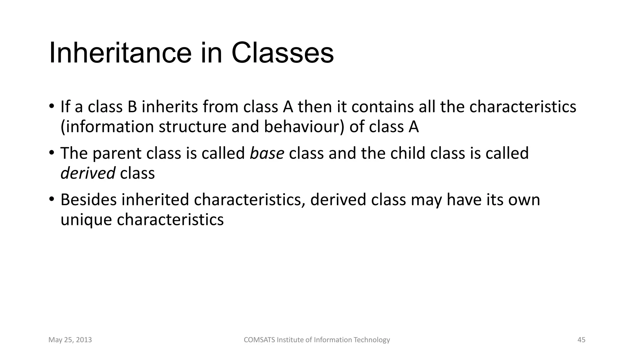 Inheritance in Classes
• If a class B inherits from class A then it contains all the characteristics
(information structure and behaviour) of class A
• The parent class is called base class and the child class is called
derived class
• Besides inherited characteristics, derived class may have its own
unique characteristics
May 25, 2013 COMSATS Institute of Information Technology 45
 