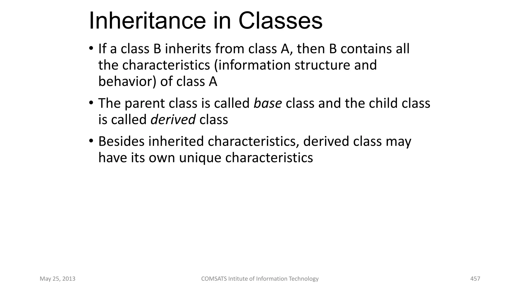 Inheritance in Classes
• If a class B inherits from class A, then B contains all
the characteristics (information structure and
behavior) of class A
• The parent class is called base class and the child class
is called derived class
• Besides inherited characteristics, derived class may
have its own unique characteristics
May 25, 2013 COMSATS Intitute of Information Technology 457
 