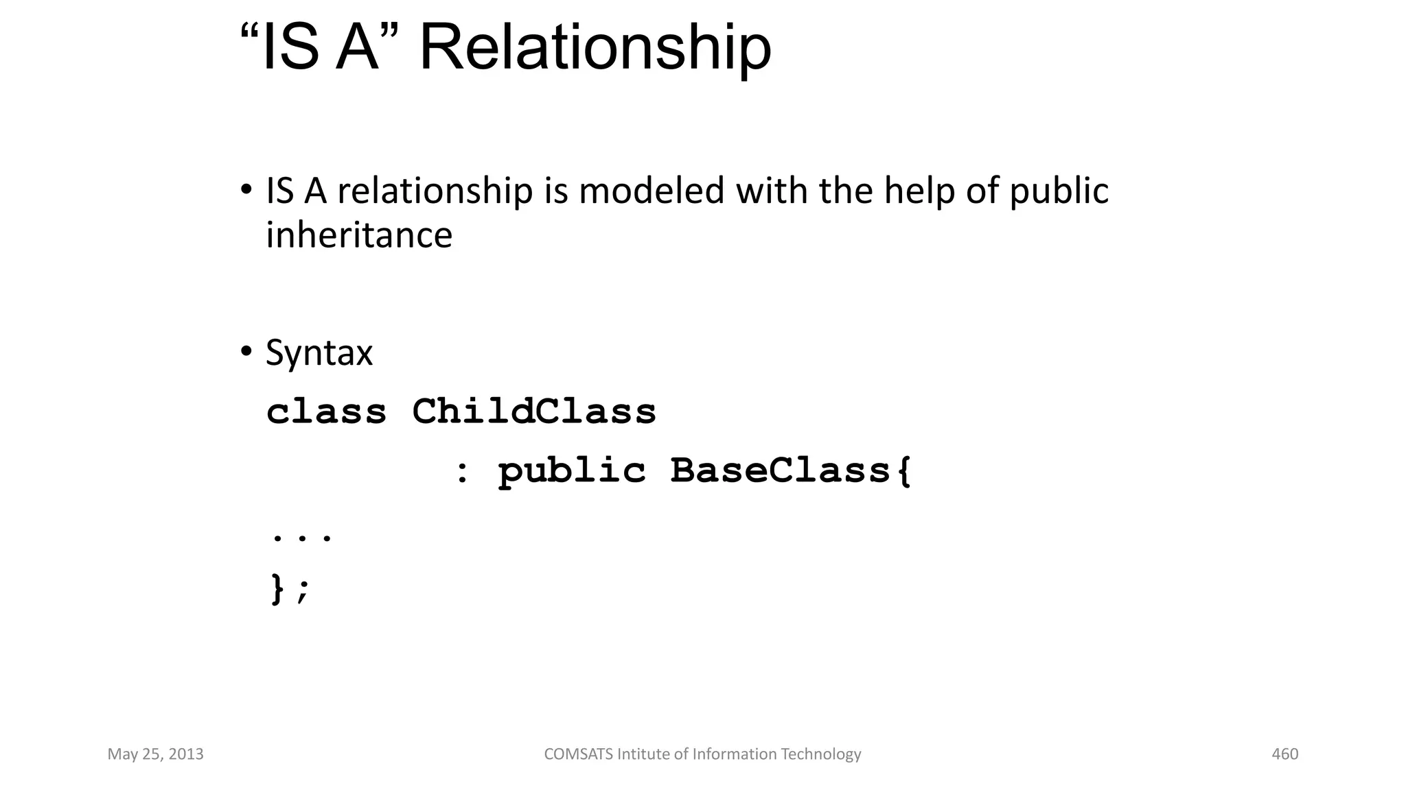 “IS A” Relationship
• IS A relationship is modeled with the help of public
inheritance
• Syntax
class ChildClass
: public BaseClass{
...
};
May 25, 2013 COMSATS Intitute of Information Technology 460
 