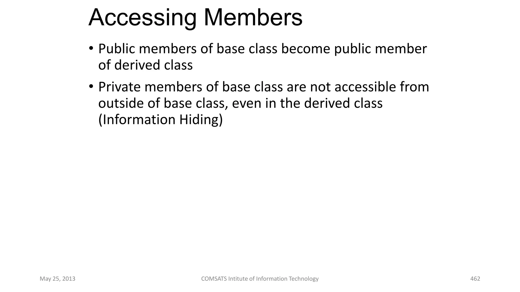 Accessing Members
• Public members of base class become public member
of derived class
• Private members of base class are not accessible from
outside of base class, even in the derived class
(Information Hiding)
May 25, 2013 COMSATS Intitute of Information Technology 462
 
