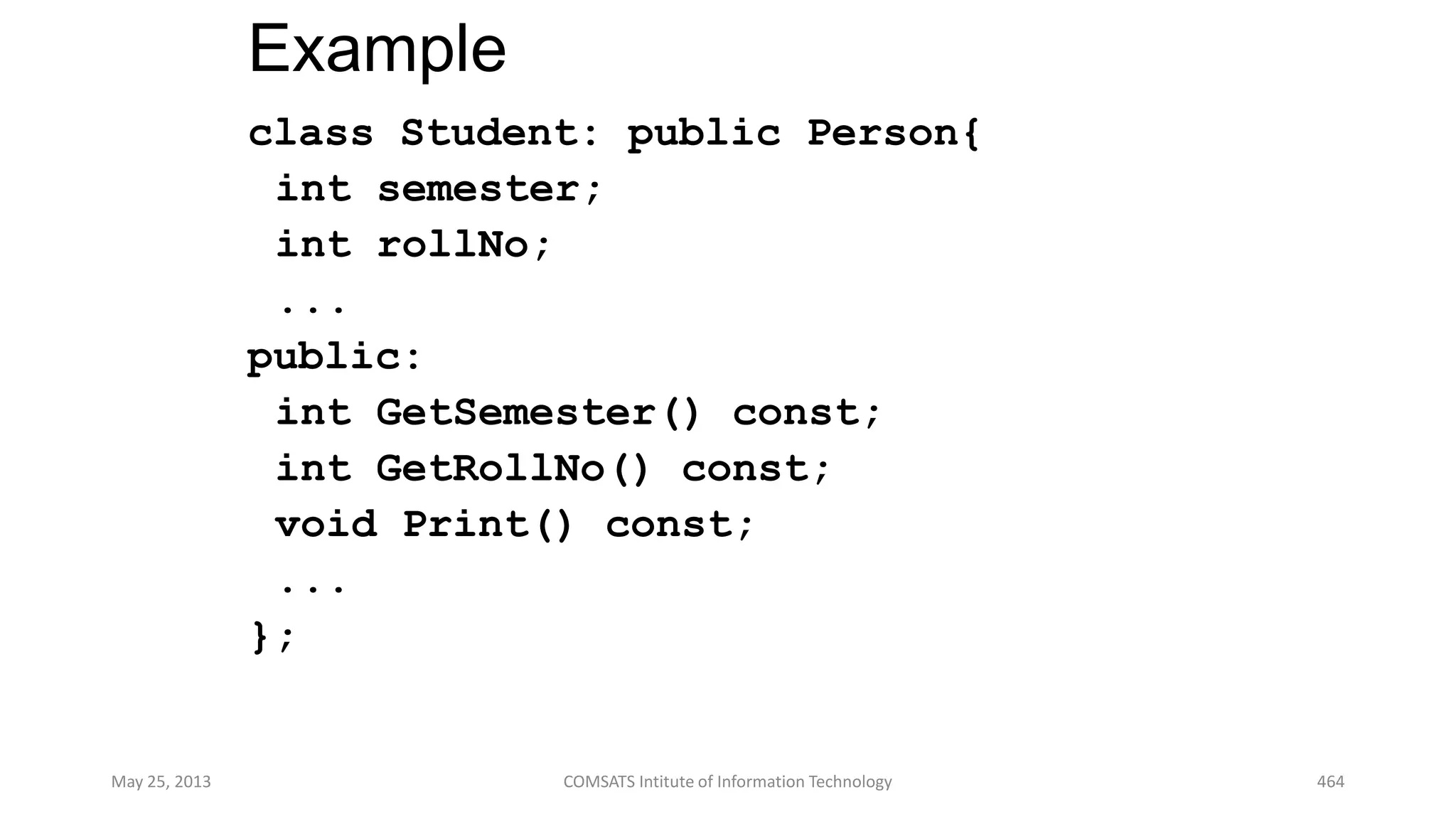Example
class Student: public Person{
int semester;
int rollNo;
...
public:
int GetSemester() const;
int GetRollNo() const;
void Print() const;
...
};
May 25, 2013 COMSATS Intitute of Information Technology 464
 