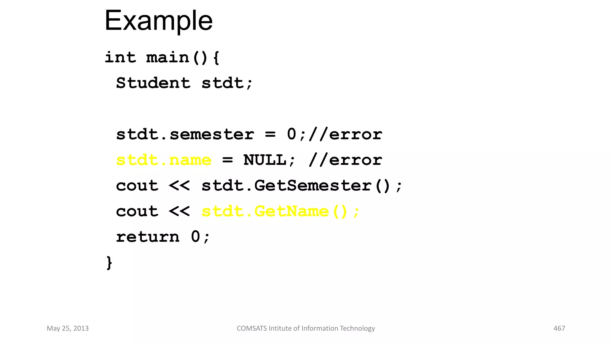 Example
int main(){
Student stdt;
stdt.semester = 0;//error
stdt.name = NULL; //error
cout << stdt.GetSemester();
cout << stdt.GetName();
return 0;
}
May 25, 2013 COMSATS Intitute of Information Technology 467
 