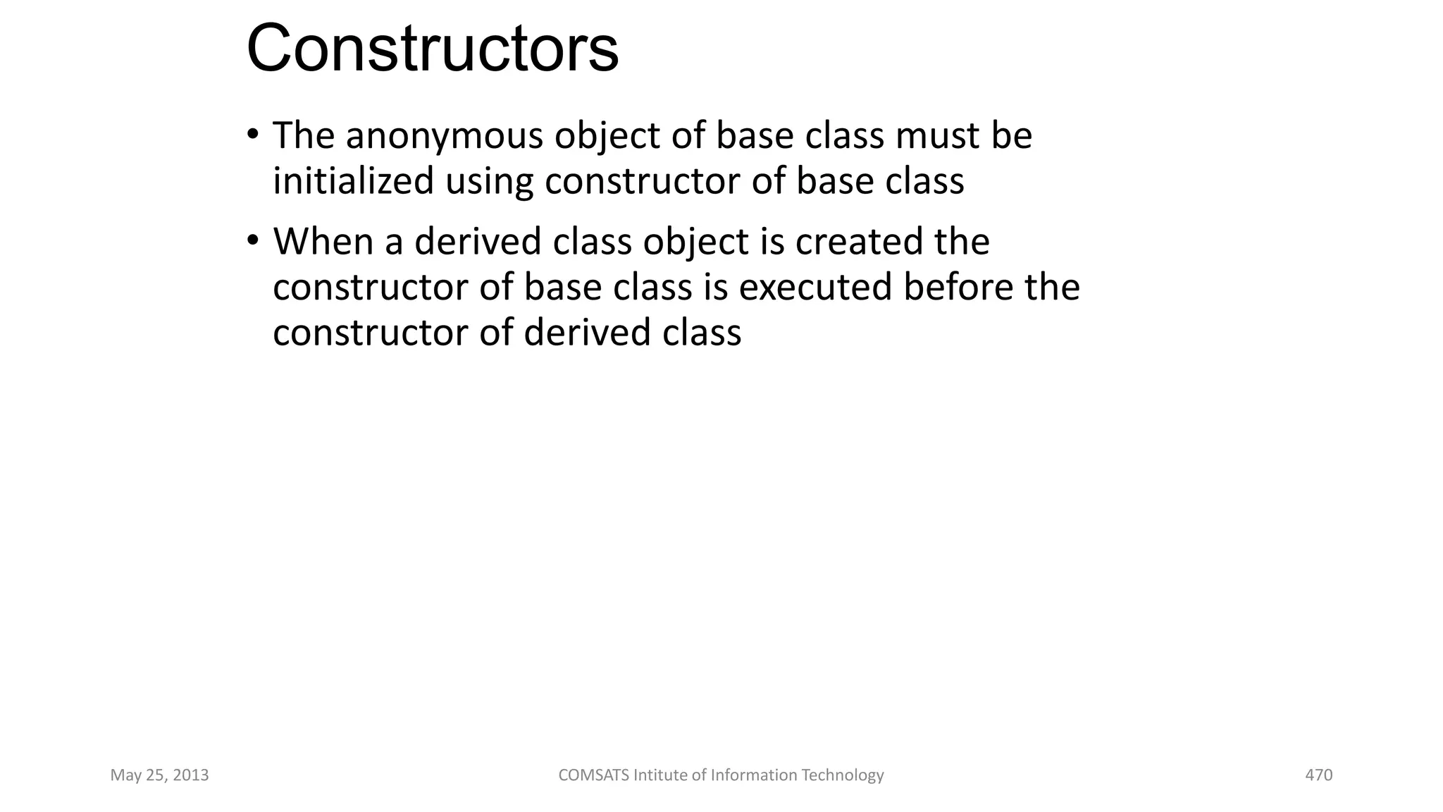 Constructors
• The anonymous object of base class must be
initialized using constructor of base class
• When a derived class object is created the
constructor of base class is executed before the
constructor of derived class
May 25, 2013 COMSATS Intitute of Information Technology 470
 
