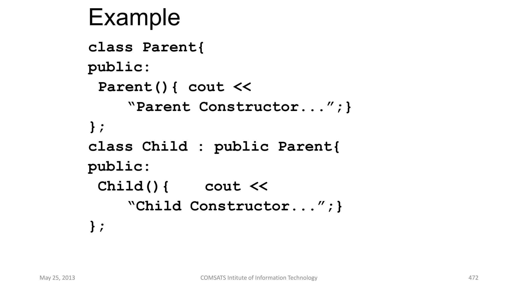 Example
class Parent{
public:
Parent(){ cout <<
“Parent Constructor...”;}
};
class Child : public Parent{
public:
Child(){ cout <<
“Child Constructor...”;}
};
May 25, 2013 COMSATS Intitute of Information Technology 472
 