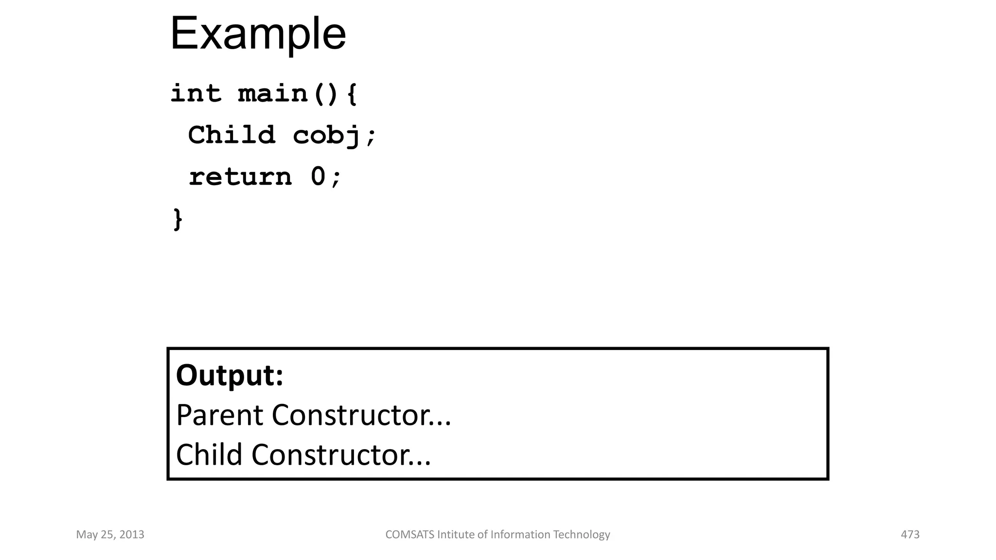 Example
int main(){
Child cobj;
return 0;
}
May 25, 2013 COMSATS Intitute of Information Technology 473
Output:
Parent Constructor...
Child Constructor...
 