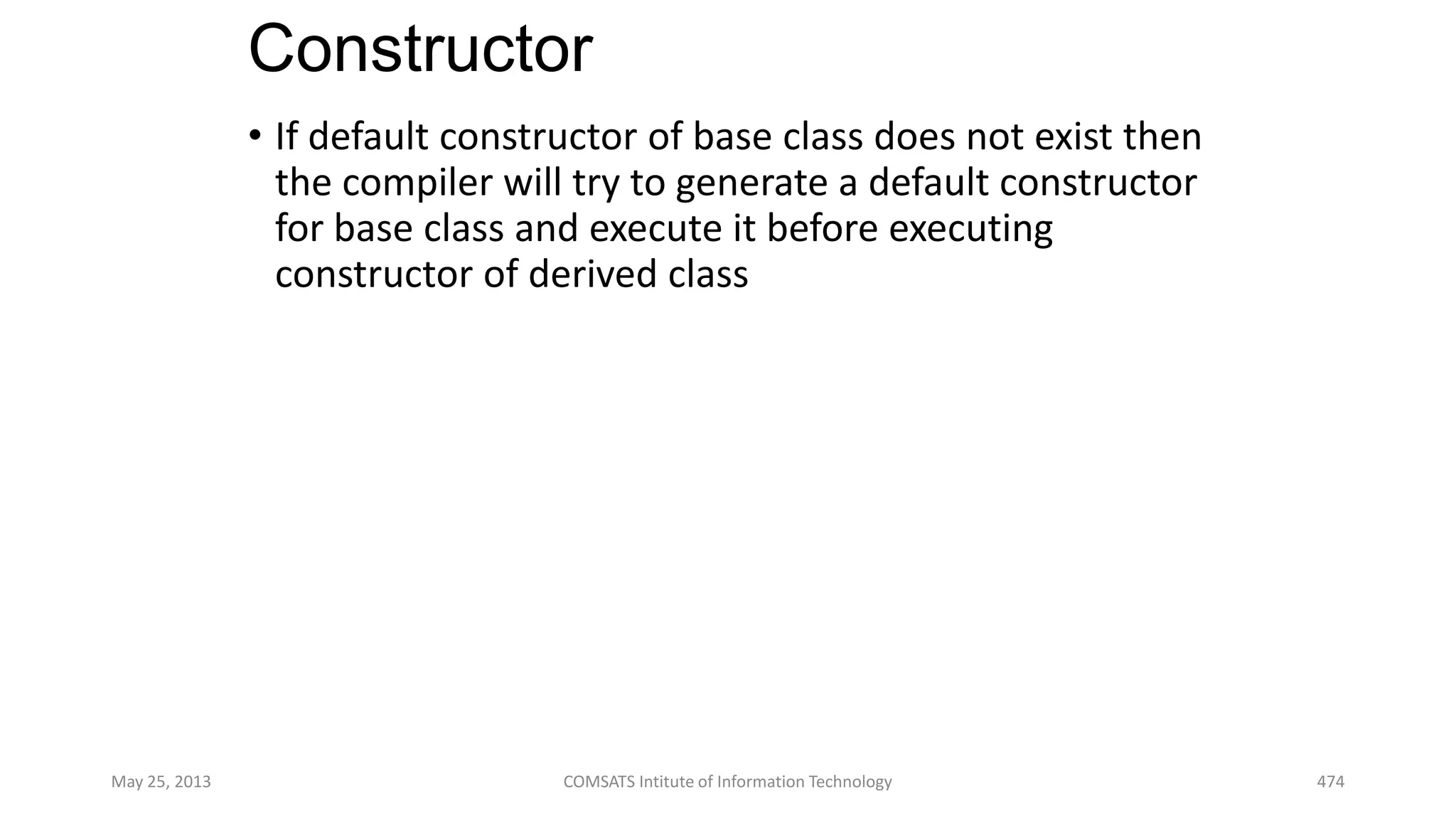 Constructor
• If default constructor of base class does not exist then
the compiler will try to generate a default constructor
for base class and execute it before executing
constructor of derived class
May 25, 2013 COMSATS Intitute of Information Technology 474
 