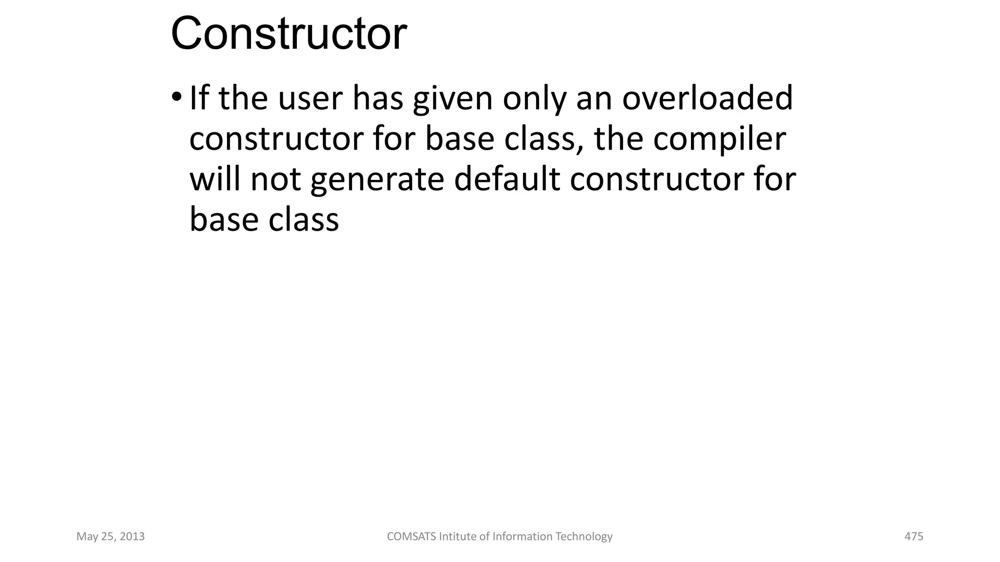 Constructor
•If the user has given only an overloaded
constructor for base class, the compiler
will not generate default constructor for
base class
May 25, 2013 COMSATS Intitute of Information Technology 475
 
