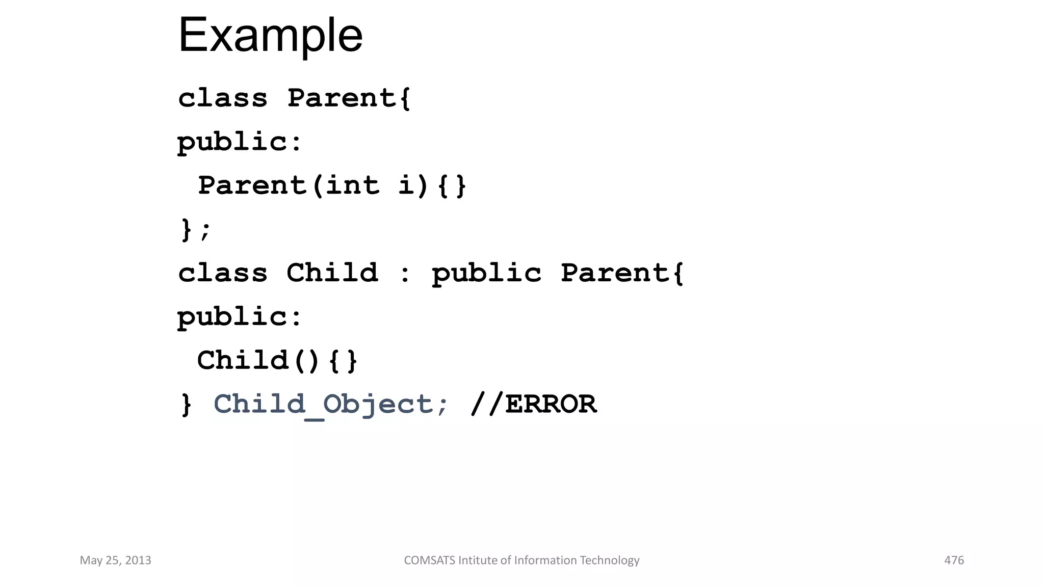 Example
class Parent{
public:
Parent(int i){}
};
class Child : public Parent{
public:
Child(){}
} Child_Object; //ERROR
May 25, 2013 COMSATS Intitute of Information Technology 476
 