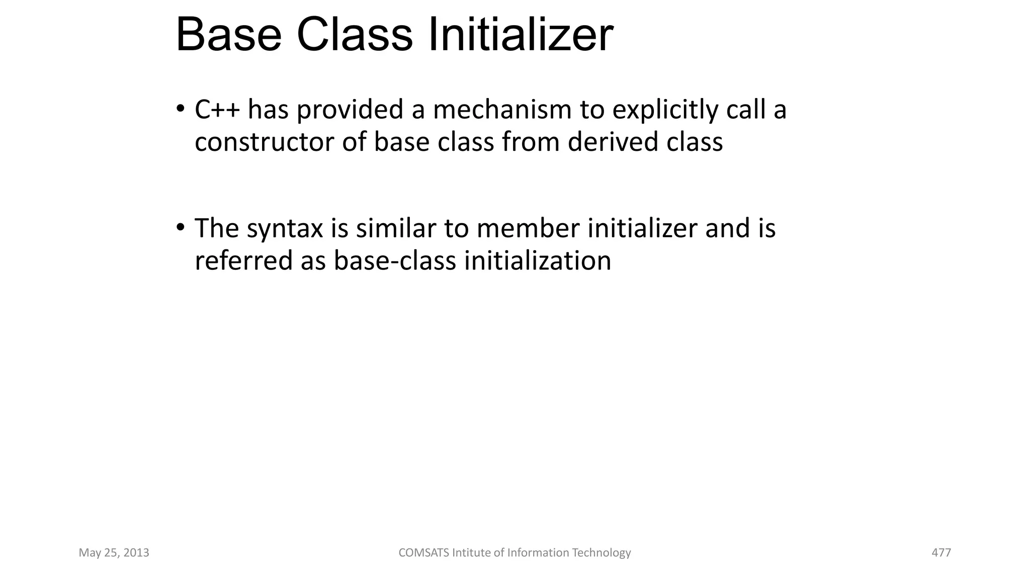 Base Class Initializer
• C++ has provided a mechanism to explicitly call a
constructor of base class from derived class
• The syntax is similar to member initializer and is
referred as base-class initialization
May 25, 2013 COMSATS Intitute of Information Technology 477
 