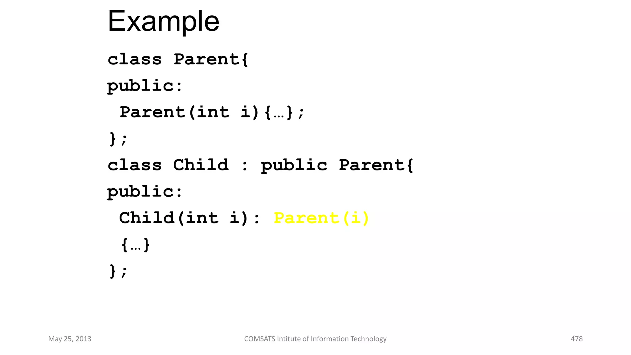 Example
class Parent{
public:
Parent(int i){…};
};
class Child : public Parent{
public:
Child(int i): Parent(i)
{…}
};
May 25, 2013 COMSATS Intitute of Information Technology 478
 