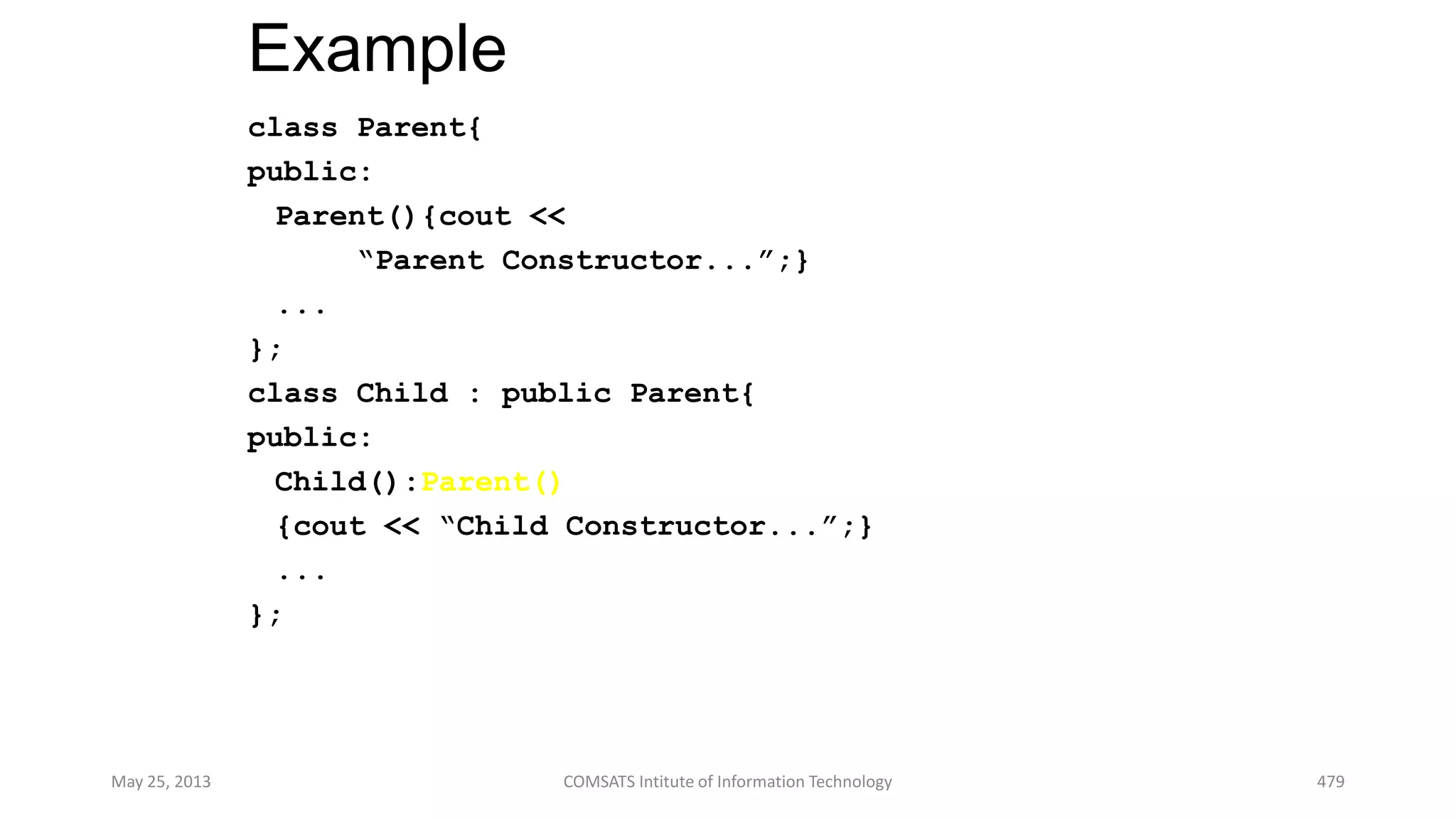 Example
class Parent{
public:
Parent(){cout <<
“Parent Constructor...”;}
...
};
class Child : public Parent{
public:
Child():Parent()
{cout << “Child Constructor...”;}
...
};
May 25, 2013 COMSATS Intitute of Information Technology 479
 