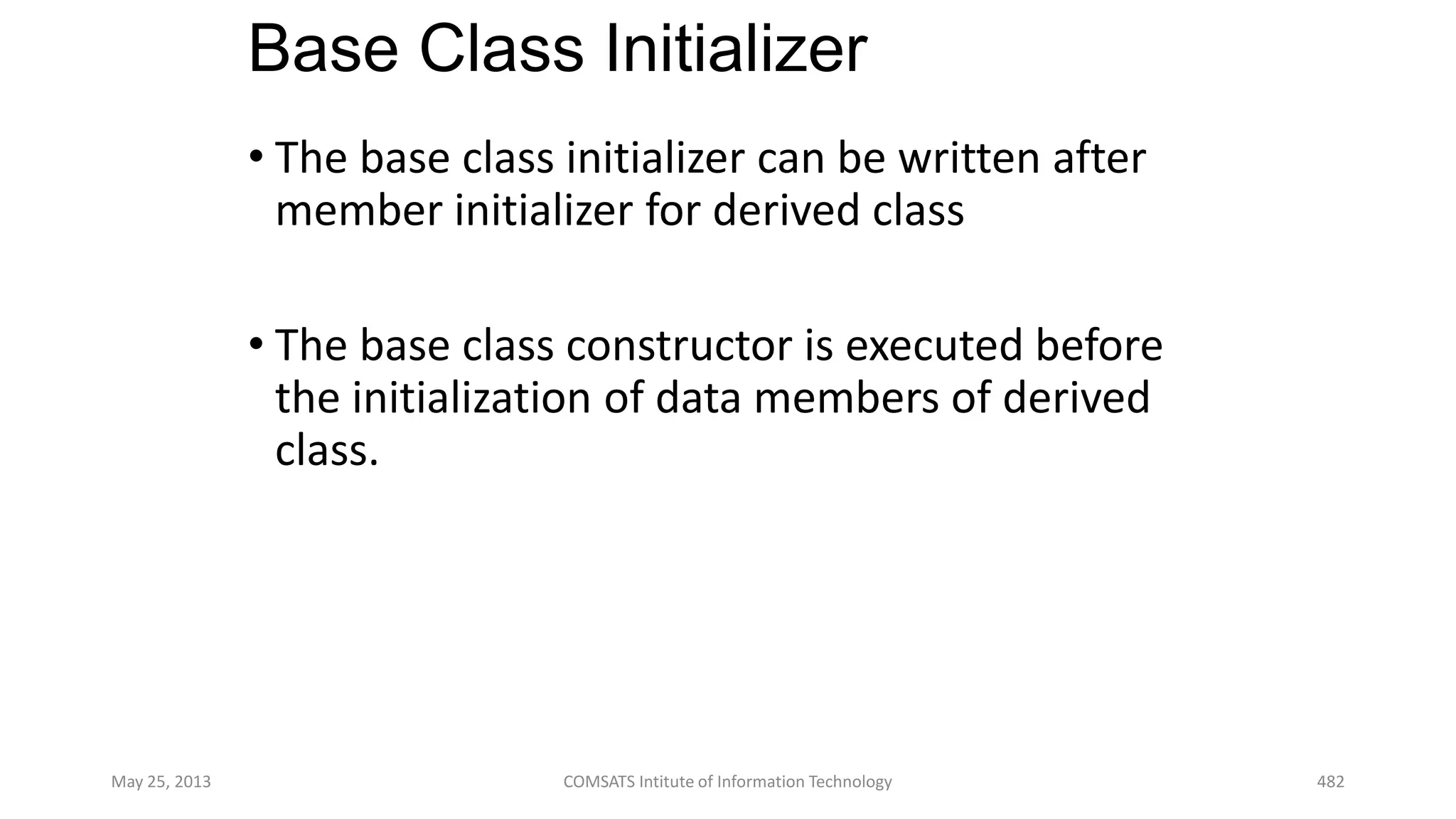 Base Class Initializer
• The base class initializer can be written after
member initializer for derived class
• The base class constructor is executed before
the initialization of data members of derived
class.
May 25, 2013 COMSATS Intitute of Information Technology 482
 