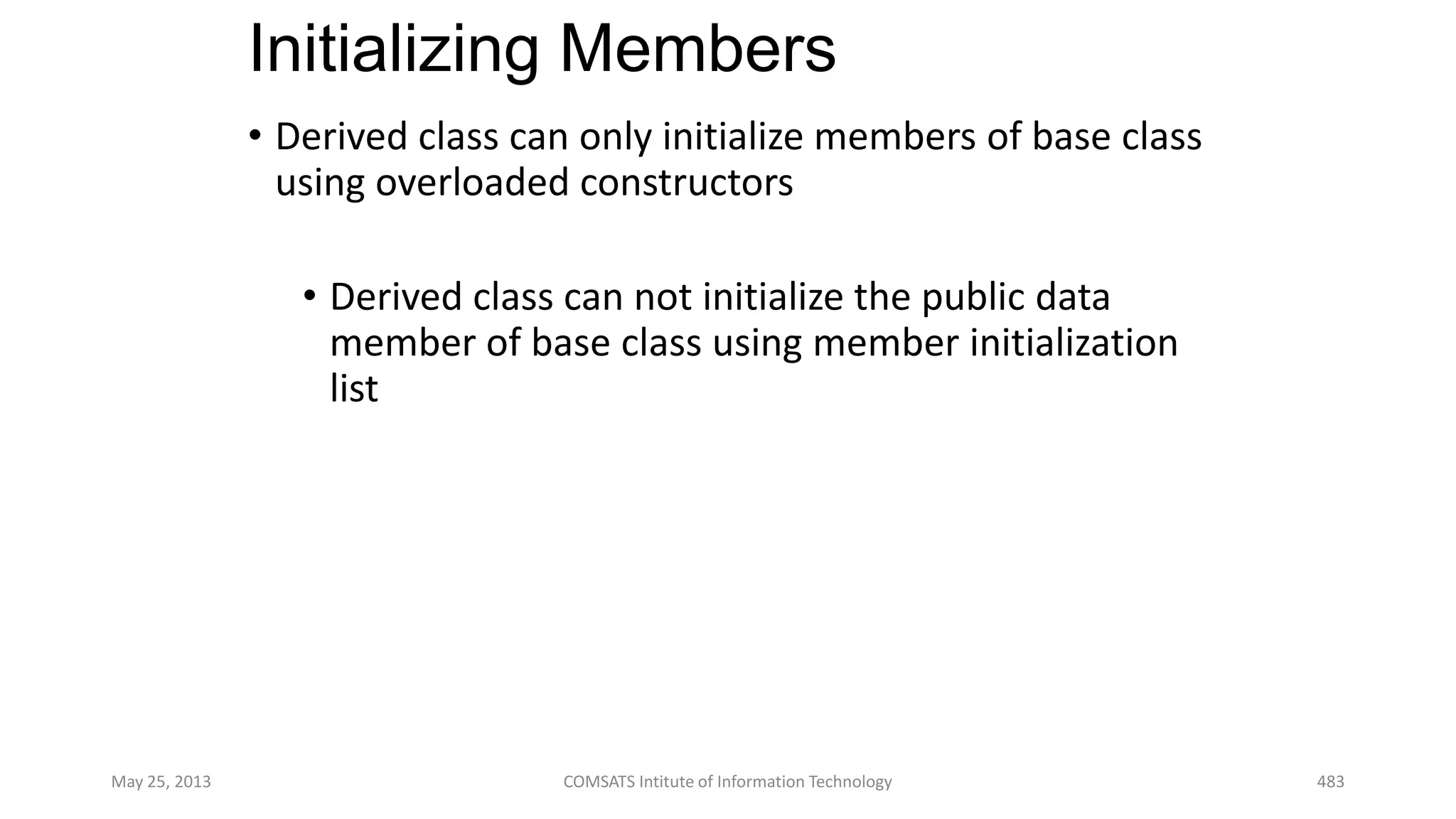 Initializing Members
• Derived class can only initialize members of base class
using overloaded constructors
• Derived class can not initialize the public data
member of base class using member initialization
list
May 25, 2013 COMSATS Intitute of Information Technology 483
 