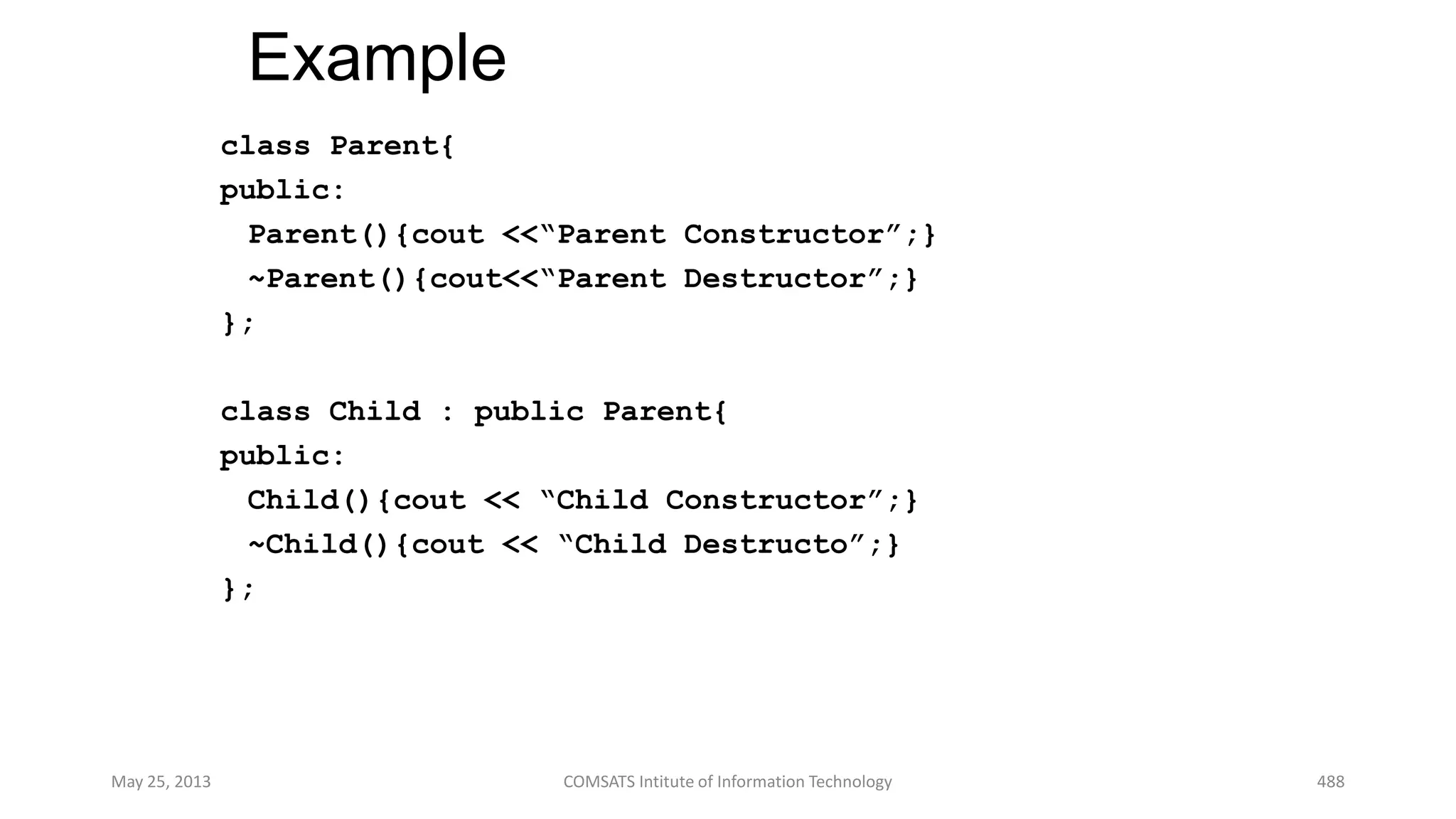 Example
class Parent{
public:
Parent(){cout <<“Parent Constructor”;}
~Parent(){cout<<“Parent Destructor”;}
};
class Child : public Parent{
public:
Child(){cout << “Child Constructor”;}
~Child(){cout << “Child Destructo”;}
};
May 25, 2013 COMSATS Intitute of Information Technology 488
 