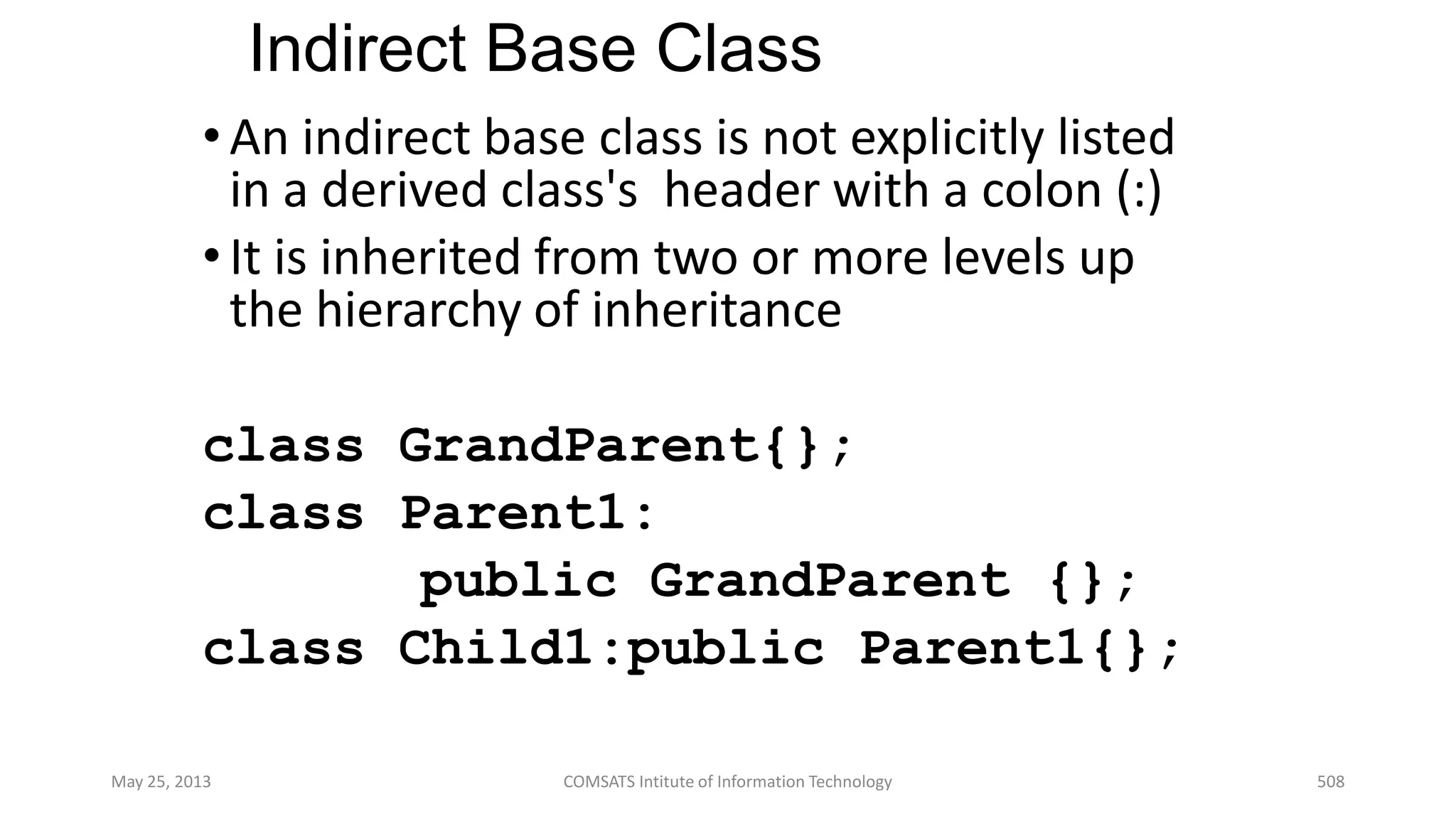 Indirect Base Class
•An indirect base class is not explicitly listed
in a derived class's header with a colon (:)
•It is inherited from two or more levels up
the hierarchy of inheritance
class GrandParent{};
class Parent1:
public GrandParent {};
class Child1:public Parent1{};
May 25, 2013 COMSATS Intitute of Information Technology 508
 