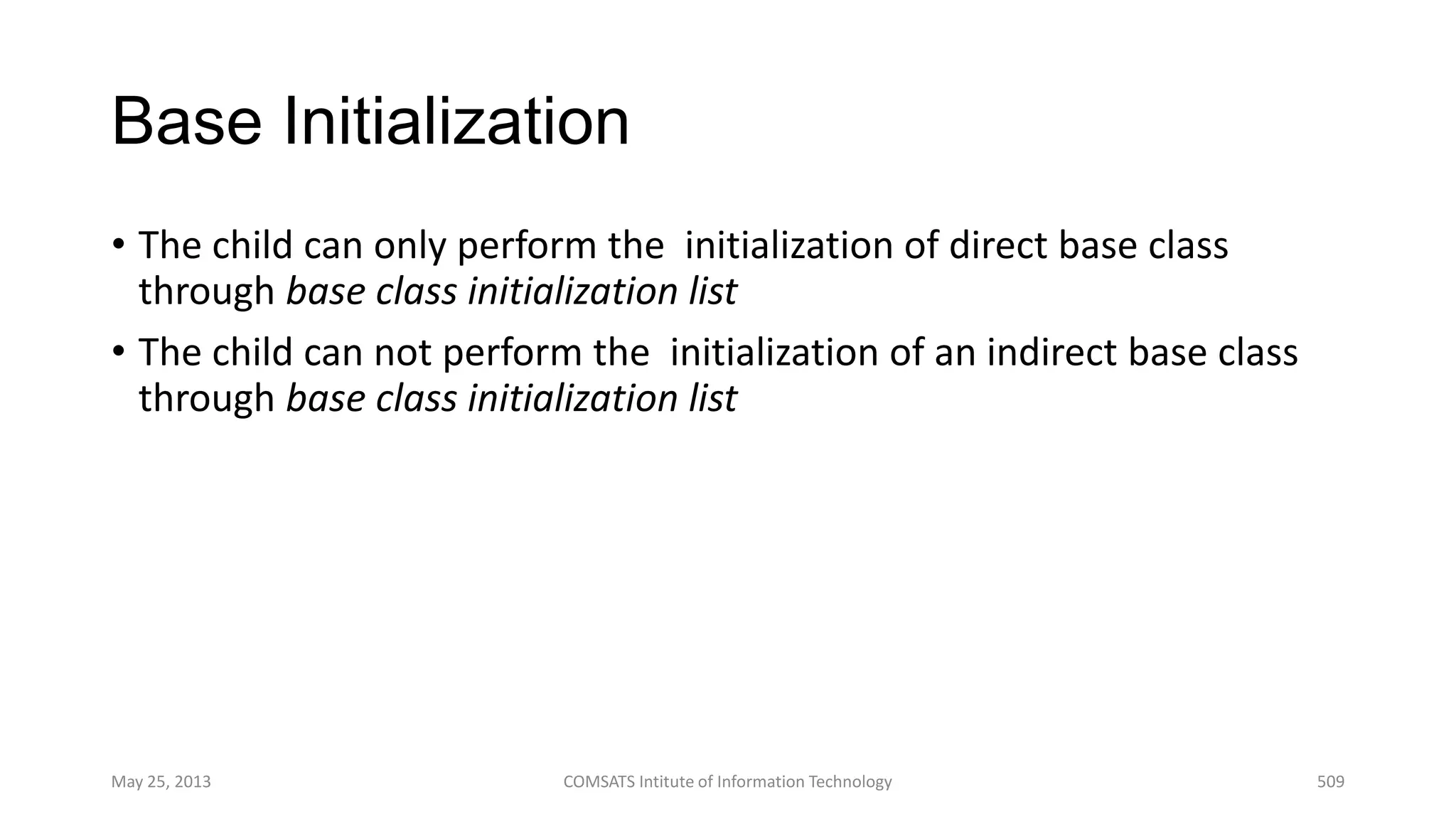 Base Initialization
• The child can only perform the initialization of direct base class
through base class initialization list
• The child can not perform the initialization of an indirect base class
through base class initialization list
May 25, 2013 COMSATS Intitute of Information Technology 509
 